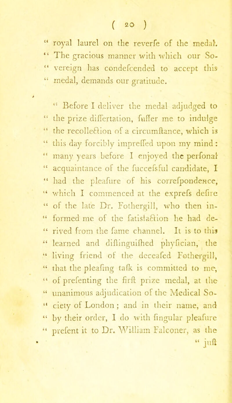 “ royal laurel on the reverfe of the medal. “ The gracious manner with which our So- “ vereign has condefcended to accept this “ medal, demands our gratitude. Before I deliver the medal adjudged to “ the prize differtation, fulfer me to indulge “ the recolleflion of a circumftance, which is “ this day forcibly imprefled upon my mind: “ many years before I enjoyed the perfonaf “ acquaintance of the fuccefsful candidate, I “ had the pleafure of his correfpondence, “ which I commenced at the exprefs defire “ of the late Dr. Fothergill, who then in- “ formed me of the fatisfaftion he had de- “ rived from the fame channel. It is to this “ learned and diftinguifhed phyfician, the “ living friend of the dcceafed Fothergill, “ that the pleafing talk is committed to me, “ of prefenting the firft prize medal, at the “ unanimous adjudication of the Medical So- “ ciety of London ; and in their name, and “ by their order, I do with fingular pleafure “ prefent it to Dr. William Falconer, as the