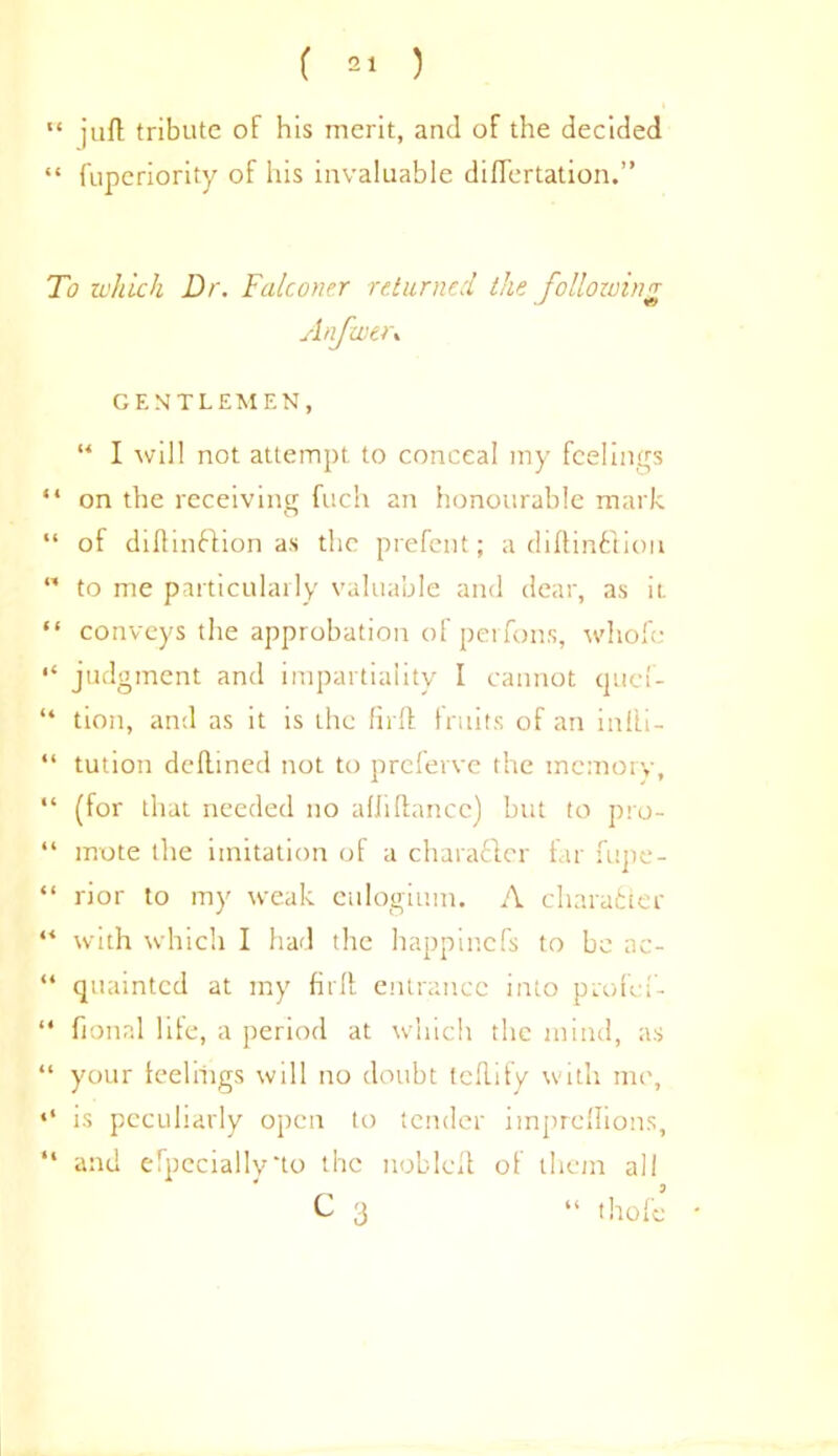 ( ) “ jufl tribute of his merit, and of the decided “ fuperiority of his invaluable diflertation.” To which Dr. Falconer returned the following Anfwt>\ GENTLEMEN, “ I will not attempt to conceal my feelings “ on the receiving fuch an honourable mark “ of diftinftion as the prefent; a diftinftiou  to me particularly valuable and dear, as it “ conveys the approbation of perfons, wliofe “ judgment and impartiality I cannot quef- “ tion, and as it is the fir ft fruits of an in fli - “ tution deftined not to preferve the memory, “ (for that needed no afJiftancc) but to pro- “ mote the imitation of a charafler far fupe- “ rior to my weak eulogium. A character “ with which I had the happinefs to be ac- “ quainted at my firft. entrance into profef- “ fional life, a period at which the mind, as “ your feelings will no doubt teflify with me, is peculiarly open to tender impreflions, “ and especially‘to the nobleft of them all C 3 “ thole
