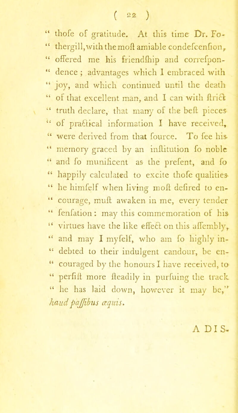“ thofe of gratitude. At this time Dr. Fo- “ thergill,with the mod amiable condefcenfion, “ offered me his friendship and correfpon- “ dence ; advantages which 1 embraced with “ joy, and which continued until the death “ ol that excellent man, and I can with flrick “ truth declare, that many of the bed pieces “ ol pra&ical information I have received, “ were derived from that fource. To fee his “ memory graced by an inftitution fo noble “ and fo munificent as the prefent, and fo “ happily calculated to excite thofe qualities “ he himfelf when living mod defiled to en- “ courage, mud awaken in me, every tender “ fenfation: may this commemoration of his “ virtues have the like effetf on this alfembly, “ and may I myfelf, who am fo highly in- “ debted to their indulgent candour, be en- “ couraged by the honours I have received, to “ perfid more deadily in purfuing the track “ he has laid down, however it may be,” hand pajjibus erg ms. ADIS-