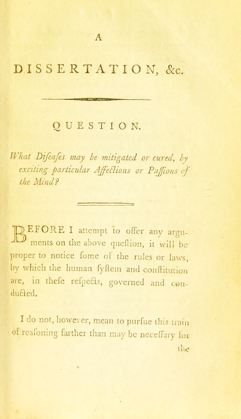 A DISSERTATION, &c. QUESTION. exciting particular Ajftclions or Pajions of the Mind? EFOR.E I attempt to offer any argu- ments on the above qucfiion, it will be proper to notice feme of the rules or laws, by which the human fyftein and conftitution are, in thefe refpefts, governed and con- d Lifted. of reafoning farther than may be neceffary for hat Difeafes may be mitigated or cured, by