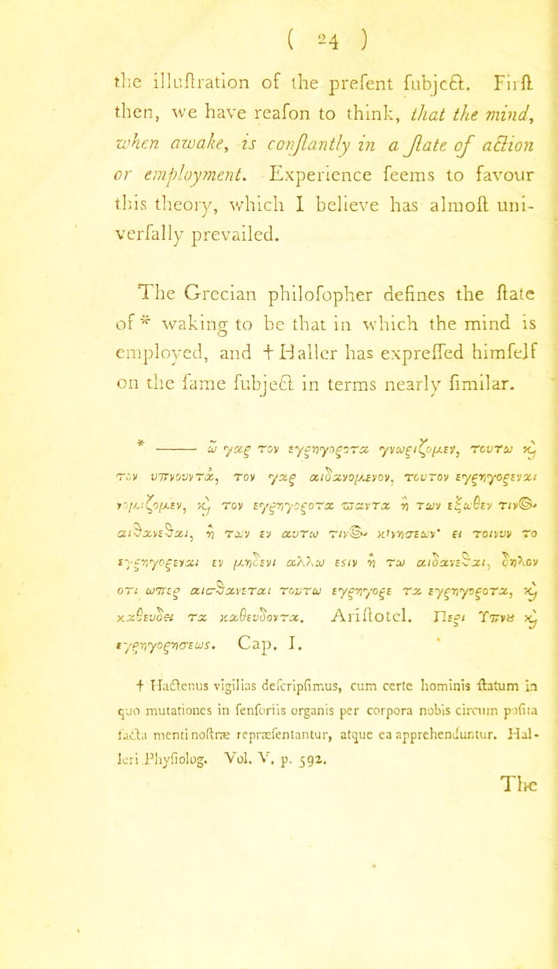 the illuftration of the prefent fu'bjctt. Fiift then, we have reafon to think, that the mind, when awake, zs coziflantly in a Jlate. of aSIioti or employment. Experience feems to favour this theory, which I believe has almolt uni- verfally prevailed. 1 he Grecian philofopher defines the ftate of* waking to be that in which the mind is employed, and t Idaller has exprefied himfejf on the fame fubjetl in terms nearly fimdar. u yxg roy zycrjyigirx yvw£i(f>[jLZV, revrsj Kj > ^ Toy viryiouvrx^ Toy yxg octoxvo[A£yov. tcvtov ty^r,yo^vjxt >7'-'vV-x-fv, dj rov cygnyogoTx zjxvtx n tziv r/»©•> xi$xn$xi, y) thh vs a.vTco riy<§y >Uyrixtuy' ei roiyjy ~a syfirycgEyx/ ev /xycsvi aXZ.n esiv rt ro> aidxvs^zi, toftion on ojtizp aicSxvtTcci rovru Eygviyogc rx ly^ityocoTx, -<j xz9vjcei rx >cx9c VOOY~JC, Aiifiotcl. ncfi T'jrvtt tyfynyogyioxus. Cap. I. + Hadtenus vigilias defcripfirr.us, cum ceric hominis ft a turn in quo mutationcs in fenforiis organis per corpora nobis circum pofiia iaita nieminoftne repraefentantur, atque ea apprehenduntur. Hal- leri Phyfiolog. Vol. V. p. 591. Tire