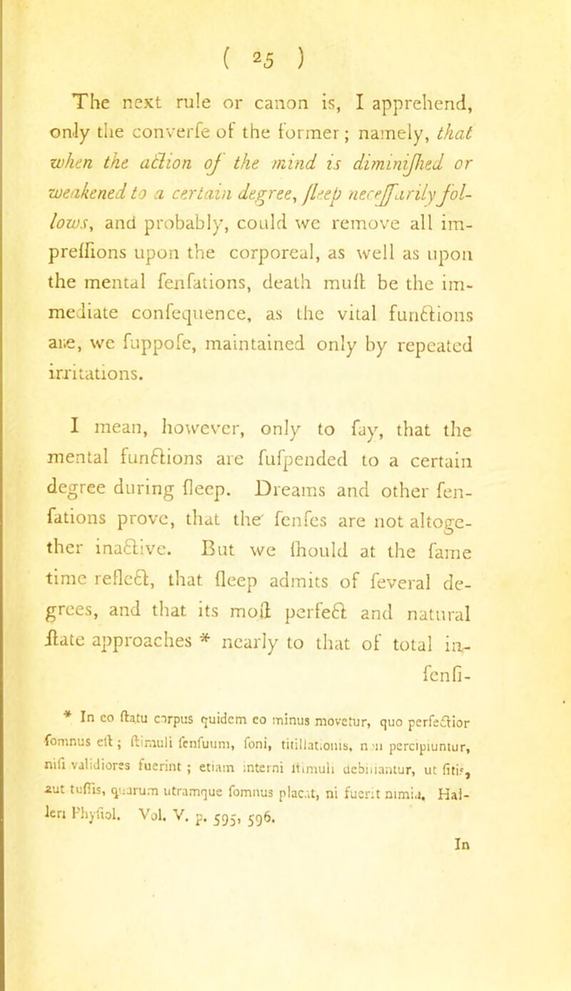 The next rule or canon is, I apprehend, only the converfe of the former; namely, that when the athon oj the mind is diminifhed or weakened to a certain degree, Jleep necejfarilyfol- lows, and probably, could we remove all im- preffions upon the corporeal, as well as upon the mental fenfations, death mull be the im- mediate confequence, as the vital functions are, wc fuppofe, maintained only by repeated irritations. I mean, however, only to fay, that the mental functions are fufpended to a certain degree during flecp. Dreams and other fen- fations prove, that the fenfes are not altoge- ther inaftivc. But we ihould at the fame time refleCl, that deep admits of feveral de- grees, and that its moll perfeCt and natural ilate approaches * nearly to that of total in- fcnfi- * In eo fta.tu corpus (juidcm eo minus move fur, quo perfection fomnus ell; ftimuli fenfuum, foni, titillatiouis, n rn percipiuntur, nifi validiores fuerint ; etiam mterni ltimuh debniantur, ut fitir, aut tufiis, quorum utramque fomnus plac'd, ni fuerit ntmi.i, Hai- ku Phyfiol. Vol. V. p. 595, 596. In