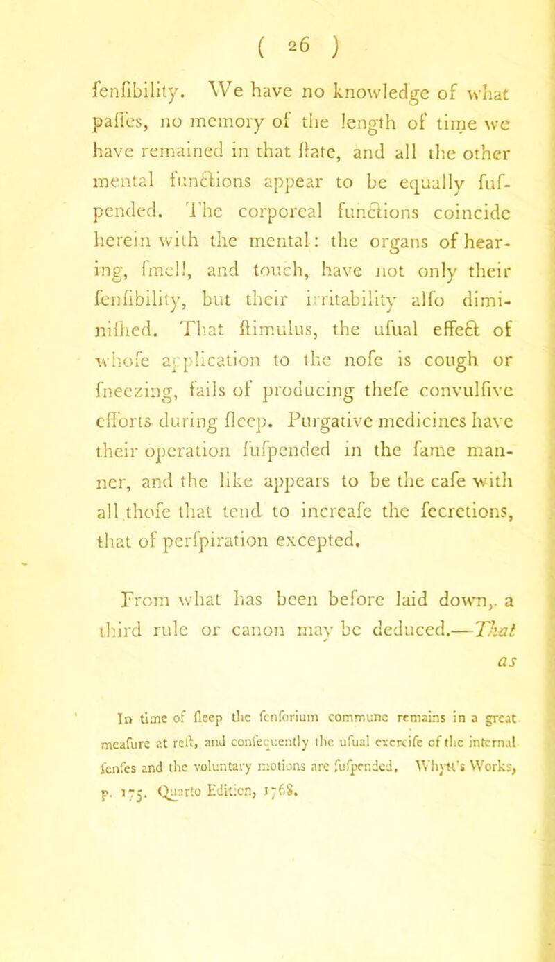 ( *6 ) fenfibility. We have no knowledge of what palfes, no memory of the length of time we have remained in that Hate, and all the other mental functions appear to be equally fuf- pended. The corporeal functions coincide herein with the mental: the organs of hear- ing, fmell, and touch, have not only their fenfibility, but their irritability alfo dimi- niliied. That ftimulus, the ufual effeft of whofe application to the nofe is cough or {freezing, tails of producing thefe convulfive efforts during flecp. Purgative medicines have their operation fufpcnded in the fame man- ner, and the like appears to be the cafe with all thofe that tend to increafe the fecretions, that of perfpiration excepted. From what has been before laid down,, a third rule or canon may be deduced.—That as In time of deep the fenforium commune remains in a great meafure at relt, and confequently the ufual exercife of the internal l'enfes and the voluntary motions are fufpcnded. Whytt's Works, p. Quarto Edition, J~6S.