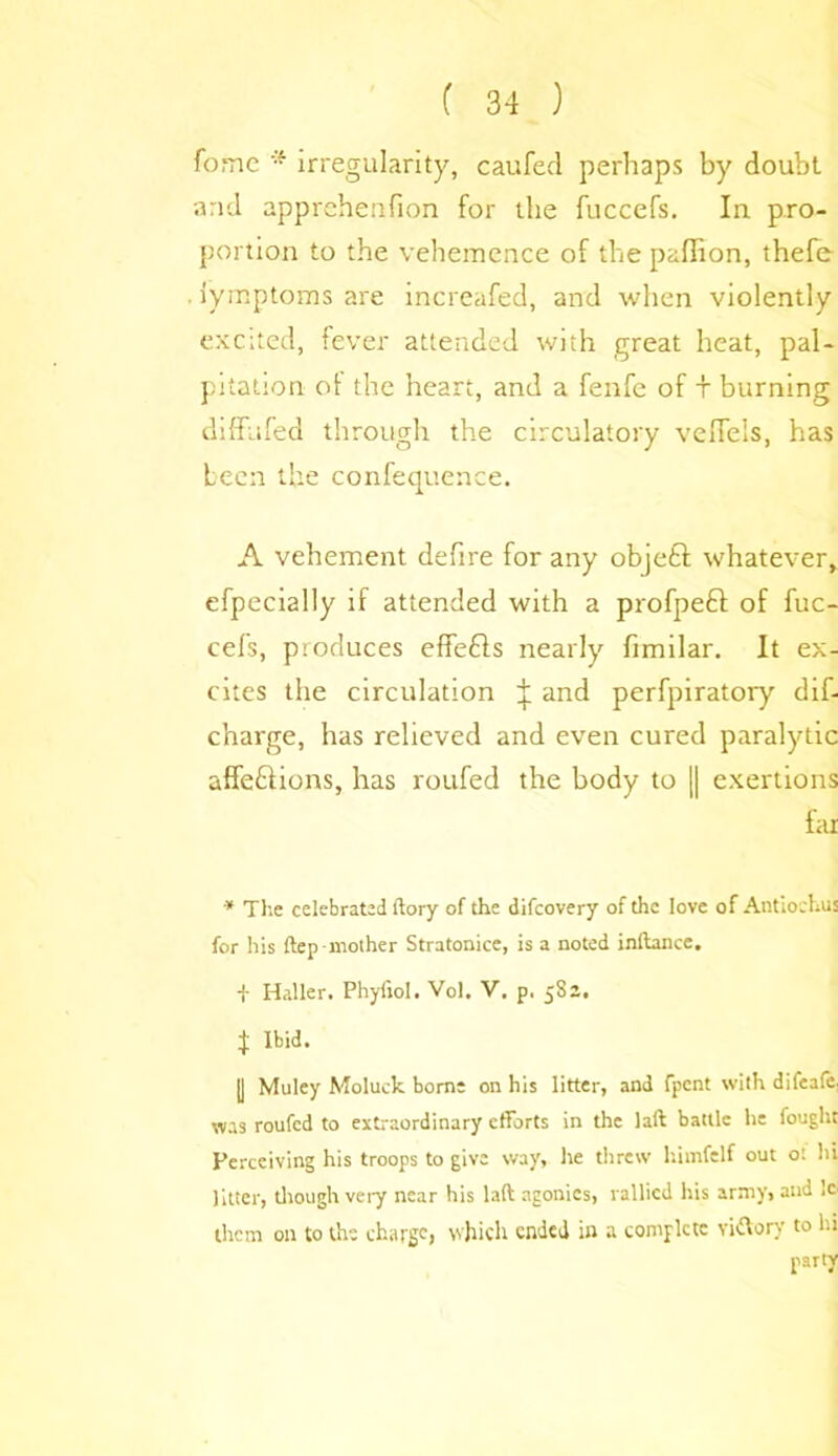 fome * irregularity, caufed perhaps by doubt, and apprehenfion for the fuccefs. In pro- portion to the vehemence of the paffion, thefe iymptoms are increased, and when violently excited, fever attended with great heat, pal- pitation ot the heart, and a fenfc of t burning diflfufed through the circulatory veiTels, has been the confequence. A vehement defire for any objetl whatever, efpecially if attended with a profpeft of fuc- cefs, produces effebls nearly fimilar. It ex- cites the circulation ^ and perfpiratory dif- charge, has relieved and even cured paralytic affe&ions, has roufed the body to || exertions far * Tl'.c celebrated ftory of the difeovery of the love of Antiochus for his ftep-mother Stratonice, is a noted inftance. f Haller. Phyfiol. Vol. V. p. 582. J Ibid. |J Muley Moluek borne on his litter, and fpent with difeafe was roufed to extraordinary efforts in the laft battle he fought Perceiving his troops to give way, he threw himfelf out ot hi Jitter, though very near his laft agonies, rallied his army, and !e them on to the charge, which ended in a complete vidVorv to hi party