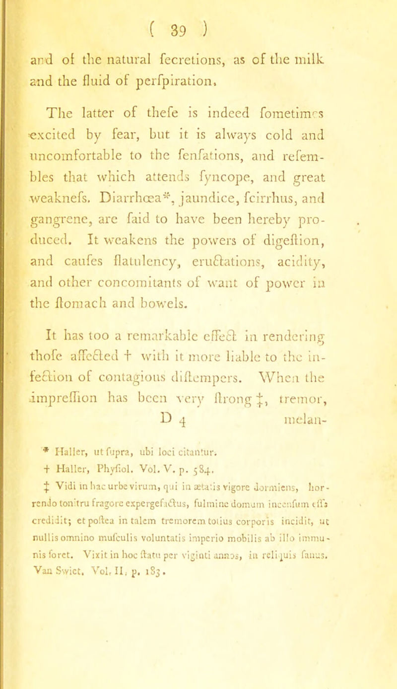 and ot the natural fecretions, as of the milk and the fluid of perfpiration. The latter of thefe is indeed fometimcs excited by fear, but it is always cold and uncomfortable to the fenfations, and refem- bles that which attends fyncope, and great weaknefs. Diarrhoea*, jaundice, fcirrhus, and gangrene, are faid to have been hereby pro- duced. It weakens the powers of digeftion, and caufes flatulency, eruftations, acidity, and other concomitants of want of power ia the ftomach and bowels. It has too a remarkable ctTe£t in rendering thofe a fleeted + with it more liable to the in- fection of contagious diftempers. When the impreflion has been very Itrong J, tremor, D 4 meian- * Halier, ut fupra, ubi loci citantur. + Haller, Phyfiol. Vol. V. p. 584. | Vidi inhac urbevirum, q.ii in attatis vigore Jormiens, hor- rcn.lo tonitru fragore expergefadtus, fulminc domum inceufum tffs credidit; et poftea in talem tremorem toiius corporis incidit, uc nullisomnino mufeulis voluntatis imperio mobilis ab illo immu- nisforct. Vixit in hoc ftatu per viginti anaos, in reli juis fauus. Van Swiet, Vol, II, p, 183.