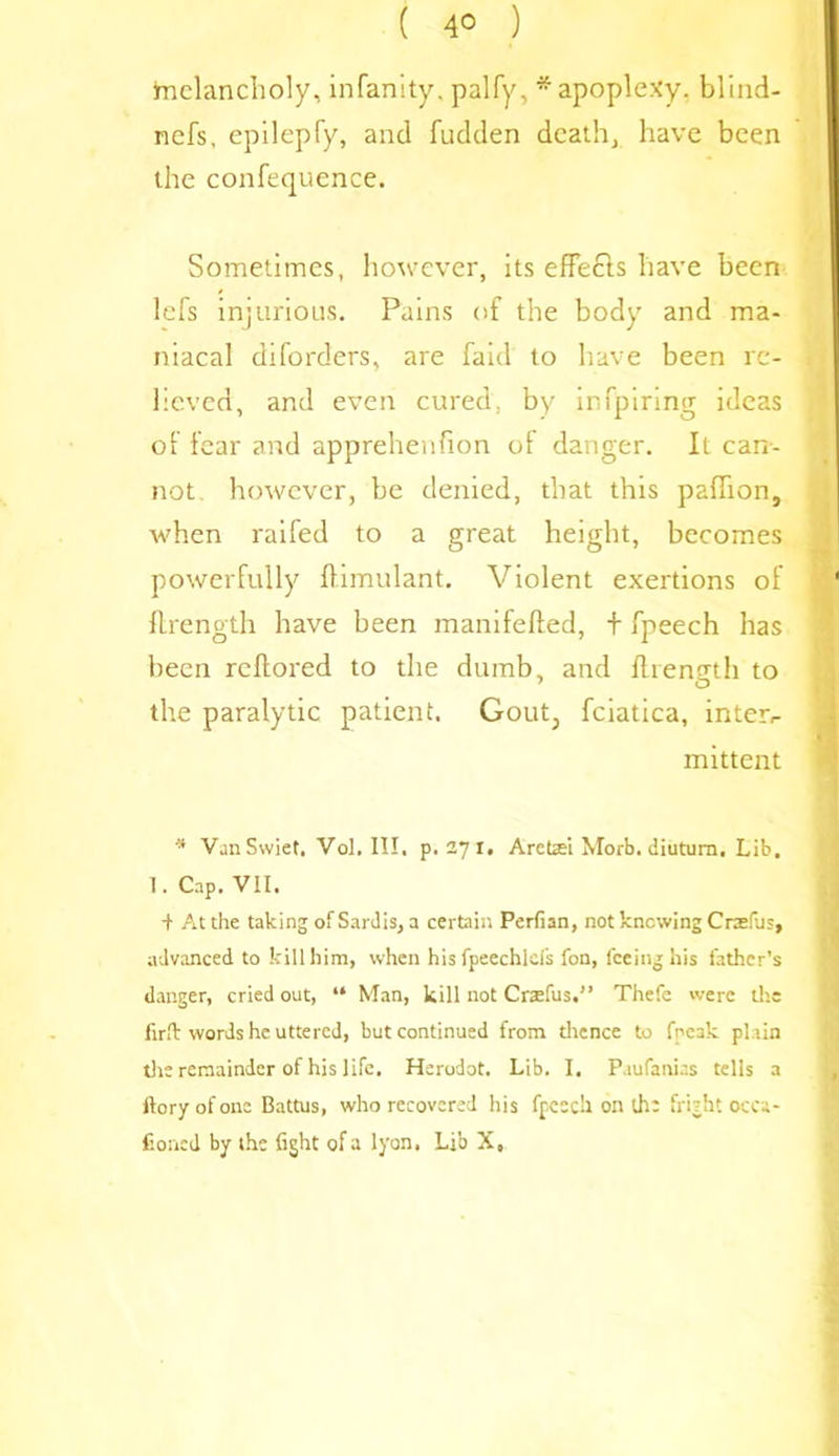 melancholy, infanity. palfy, * apoplexy, blind- nefs, epilepfy, and fudden death, have been the confequence. Sometimes, however, its effects have been lefs injurious. Pains of the body and ma- niacal diforders, are faid to have been re- lieved, and even cured, by infpiring ideas of fear and apprehenfion of danger. It can-- not however, be denied, that this paflion, when railed to a great height, becomes powerfully flimulant. Violent exertions of flrength have been manifefted, + fpeech has been reflored to the dumb, and flrength to the paralytic patient. Gout; fciatica, inters mittent 's VanSwiet, Vol. III. p.271. Arettei Morb. diutum. Lib. 1. Cap. VII. + At the taking of Sardis, a certain Perfian, not knowing Craefils, advanced to kill him, when hisfpeechlds fon, feeing his father’s danger, cried out, “ Man, kill not Craefus.” Thefe were the firfk words he uttered, but continued from thence to fpeak plain the remainder of his life. Herodot. Lib. I, P.iufanias tells a ftory of one Battus, who recovered his fpcscil on lh: fright occa- fioned by the fight of a lyon, Lib X,