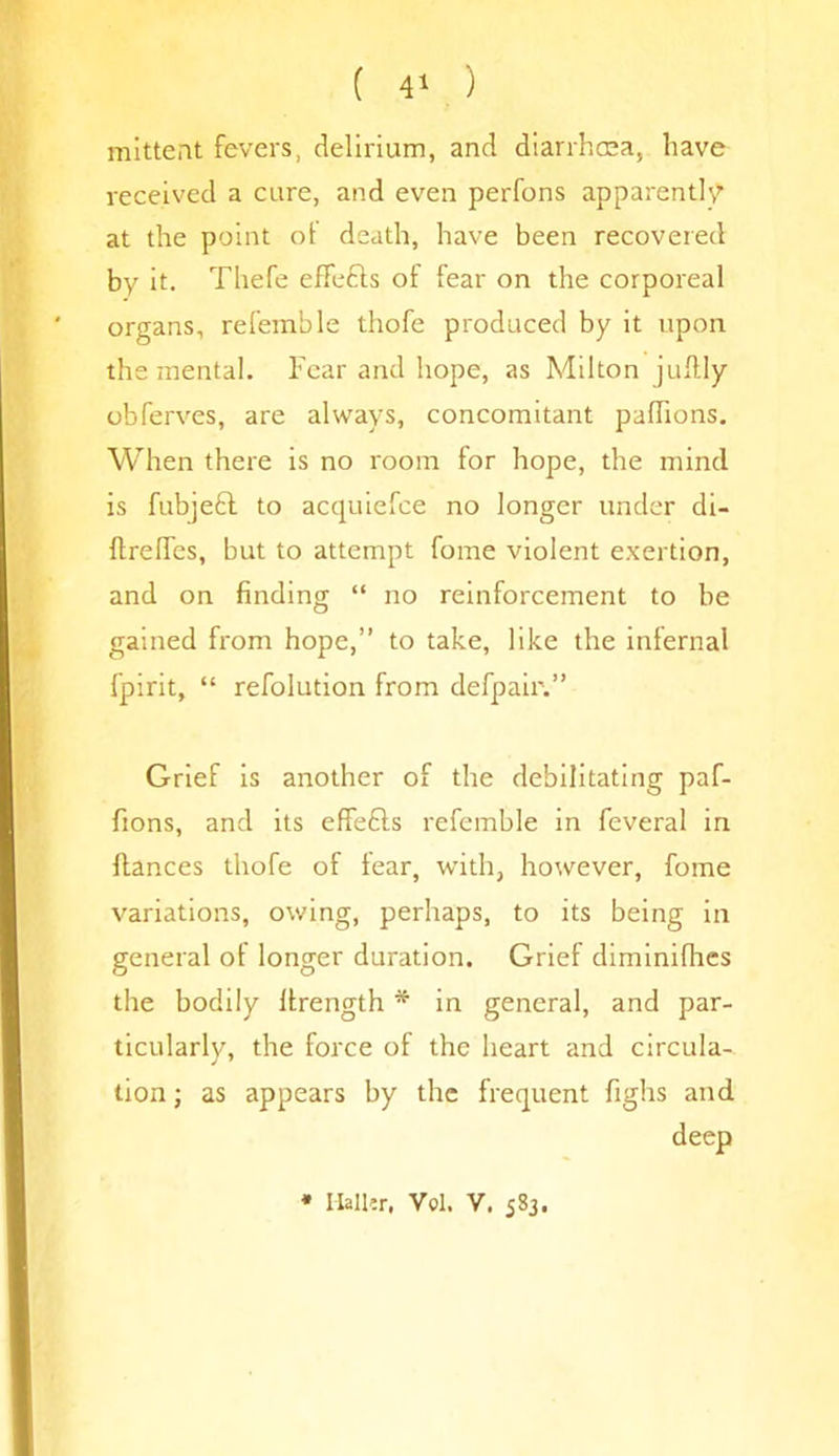 mittent fevers, delirium, and diarrhma, have received a cure, and even perfons apparently at the point of death, have been recovered by it. Thefe effefts of fear on the corporeal organs, referable thofe produced by it upon the mental. Fear and hope, as Milton juftly obferves, are always, concomitant paffions. When there is no room for hope, the mind is fubjebl to acquiefce no longer under di- flrelfes, but to attempt fome violent exertion, and on finding “ no reinforcement to be gained from hope,” to take, like the infernal fpirit, “ refolution from defpair.” Grief is another of the debilitating paf- fions, and its effedls referable in feveral in fiances thofe of fear, with, however, fome variations, owing, perhaps, to its being in general of longer duration. Grief diminifhes the bodily llrength * in general, and par- ticularly, the force of the heart and circula-. tion; as appears by the frequent fighs and deep * Mailer. Vol. V. 583.