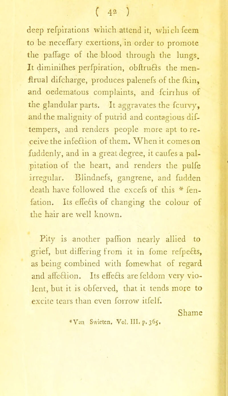 deep refpirations which attend it, which feem to be necefTary exertions, in order to promote the pafTage of the blood through the lungs. It diminifhes perfpiration, obftru&s the men- flrual difeharge, produces palenefs of the fkin, and oedematous complaints, and feirrhus of the glandular parts. It aggravates the feurvy, and the malignity of putrid and contagious dif- tempers, and renders people more apt to re- ceive the infeftion of them. When it comes on fuddenly, and in a great degree, itcaufesa pal- pitation of the heart, and renders the pulfe irregular. Blindnefs, gangrene, and hidden death have followed the excels of this * fen- fation. Its effe&s of changing the colour of the hair are well known. Pity is another paffion nearly allied to grief, but differing from it in fome refpedls, as being combined with fomewhat of regard and affe&ion. Its effe&s arefeldom very vio- lent, but it is obferved, that it tends more to excite tears than even borrow itfelf. Shame ■•Van Swicten. Vol. III. p. 365.