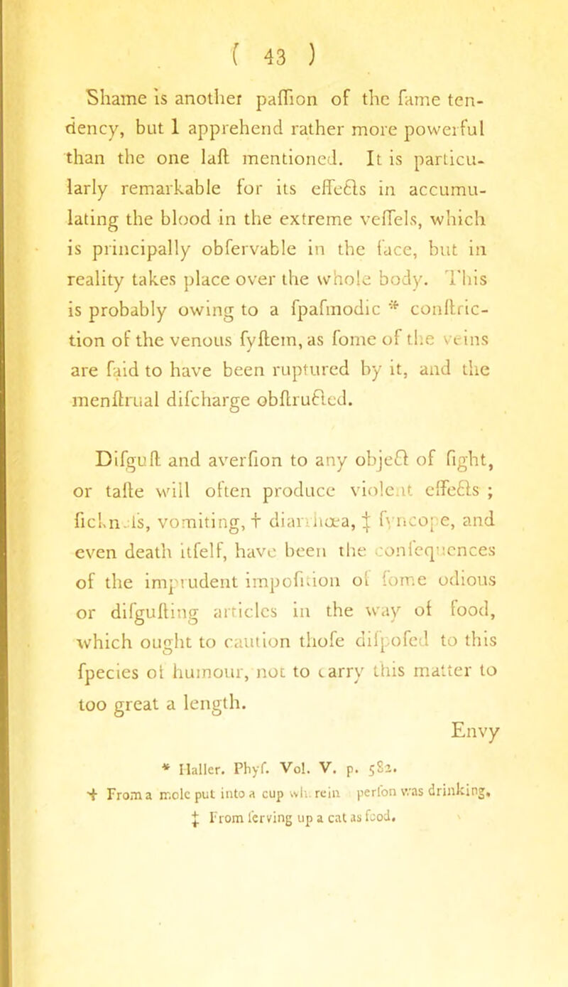 Shame is another paflion of the fame ten- dency, but 1 apprehend rather more powerful than the one laft mentioned. It is particu- larly remarkable for its effects in accumu- lating the blood in the extreme veffels, which is principally obfervable in the face, but in reality takes place over the whole body. This is probably owing to a fpafmodic * conftric- tion of the venous fyftem, as fome of the veins are faid to have been ruptured by it, and the menftrual difcharge obflrufted. Difgufl: and averfion to any objeCl of fight, or talle will often produce violent effe&s ; fickn ts, vomiting, t diarrhoea, } fyncope, and even death itfelf, have been the conferences of the imprudent impofition oi Some odious or difgulhng articles in the way ot food, which ought to caution tliofe diipofed to this fpecies ot humour, not to carry this matter to too great a length. Envy * Haller. Pliyf. Vol. V. p. 58a. •f From a ir.cle put into a cup wh. rein perfon was drinking, f From ferving up a cat as fcod.