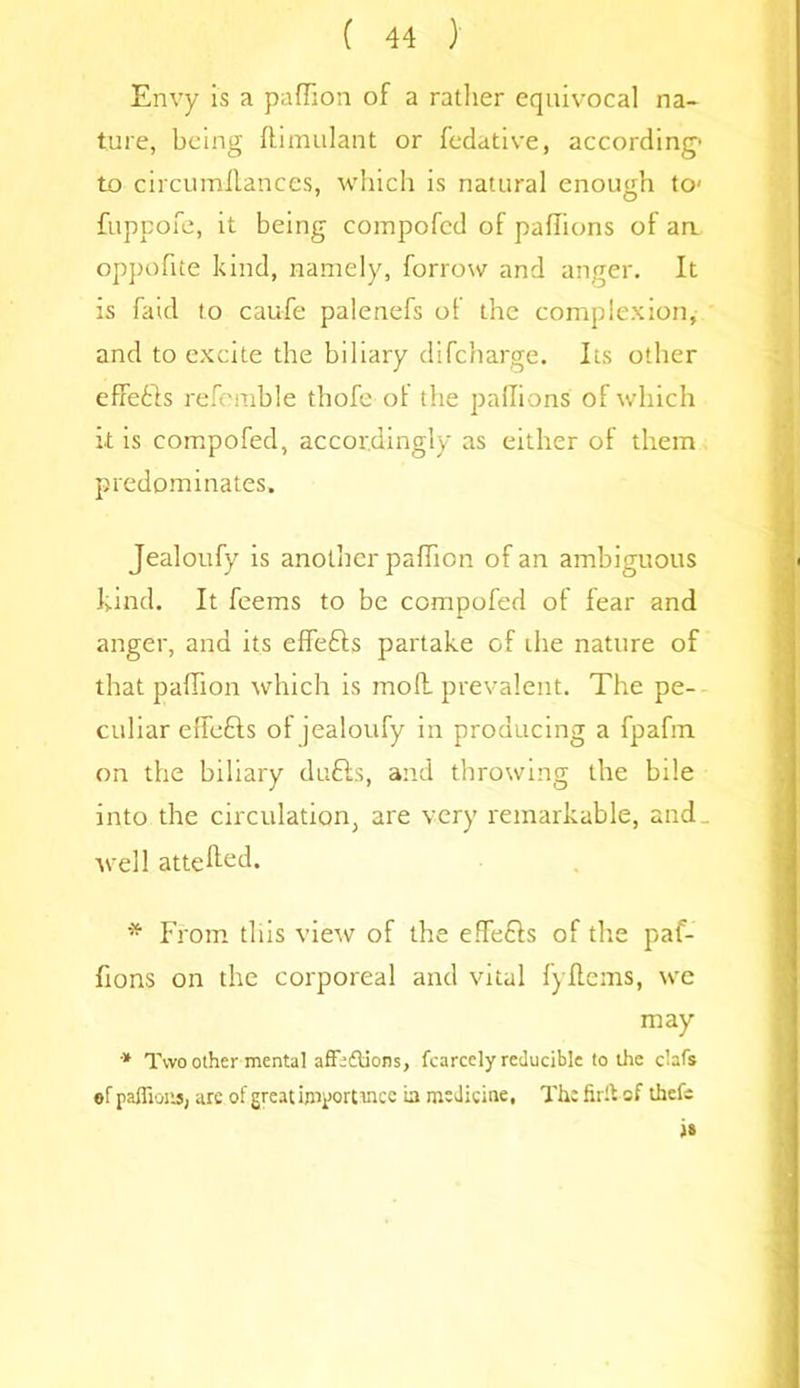 Envy is a paffion of a rather equivocal na- ture, being ftimulant or fedative, according to circumllances, which is natural enough to- fuppofe, it being compofed of paflions of aa oppofue kind, namely, borrow and anger. It is faid to caufe palenefs of the complexion, and to excite the biliary difcharge. Its other effects referable thofe of the paffions of which it is compofed, accordingly as either of them predominates. Jealoufy is another paffion of an ambiguous kind. It feems to be compofed of fear and anger, and its effefts partake of the nature of that paffion which is moll prevalent. The pe- culiar effefts of jealoufy in producing a fpafm on the biliary duffs, and throwing the brie into the circulation, are very remarkable, and ., well attend. * From this view of the effefls of the paf- fions on the corporeal and vital fyftcms, we may * Two other mental affe&ions, fcarccly reducible to the clafs ef paflions, are of great iniportmcc La medicine, The firft of tliefe i»
