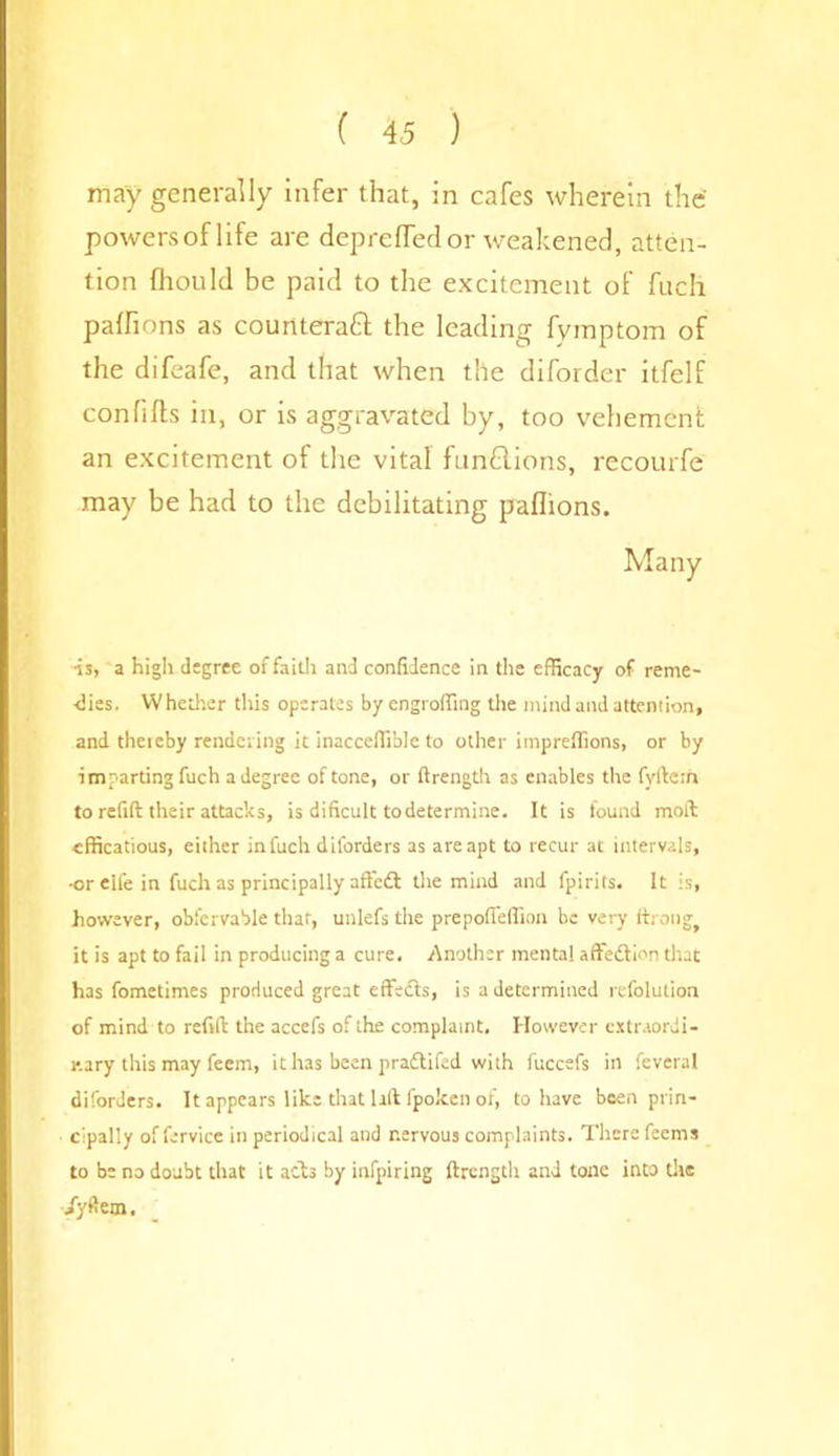 ( 4 5 ) may generally infer that, in cafes wherein the powersoflife are deprefiedor weakened, atten- tion fliould be paid to the excitement of fuch paffions as counteraft the leading fymptom of the difeafe, and that when the diforder itfelf confifts in, or is aggravated by, too vehement an excitement of the vital funflions, recourfe may be had to the debilitating paflions. Many is, a high degree of faith and confidence in the efficacy of reme- dies. Whether this operates by engroffing the mind and attention, and theieby rendering it inacceffible to other impreflions, or by imparting fuch a degree of tone, or ftrength as enables the fyllctn to refill their attacks, is dificult to determine. It is found moll cfficatious, either infuch diforders as are apt to recur at intervals, -orelfe in fuch as principally affetfl the mind and fpirits. It is, however, obfcrvable that, unlefs the prepoffeffion be very though it is apt to fail in producing a cure. Another mental affedion that has fometimes produced great effects, is a determined refolution of mind to refill the accefs of the complaint. However extraordi- nary this may feem, ithas been pradifed with fuccefs in feveral diforders. It appears like that lift fpoken of, to have been prin- cipally of fervice in periodical and nervous complaints. There feems to be no doubt that it ads by infpiring ftrength and tone into the iydem.