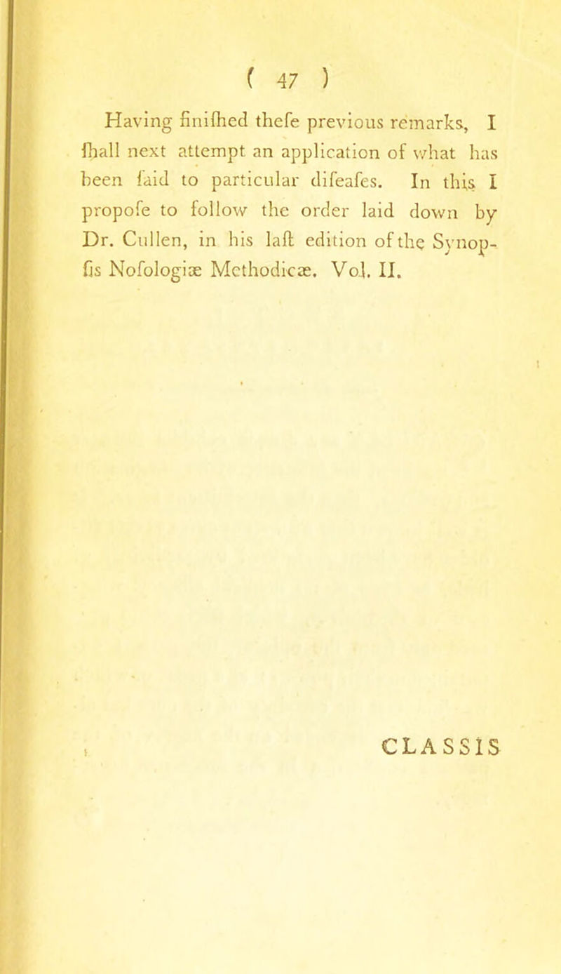 Having finifhed thefe previous remarks, I fhall next attempt an application of what has been laid to particular difeafes. In this I propofe to follow the order laid down by Dr. Cullen, in his laft edition of the Synop- fjs Nofologiae Methodicae. Vol. II. CLASS1S
