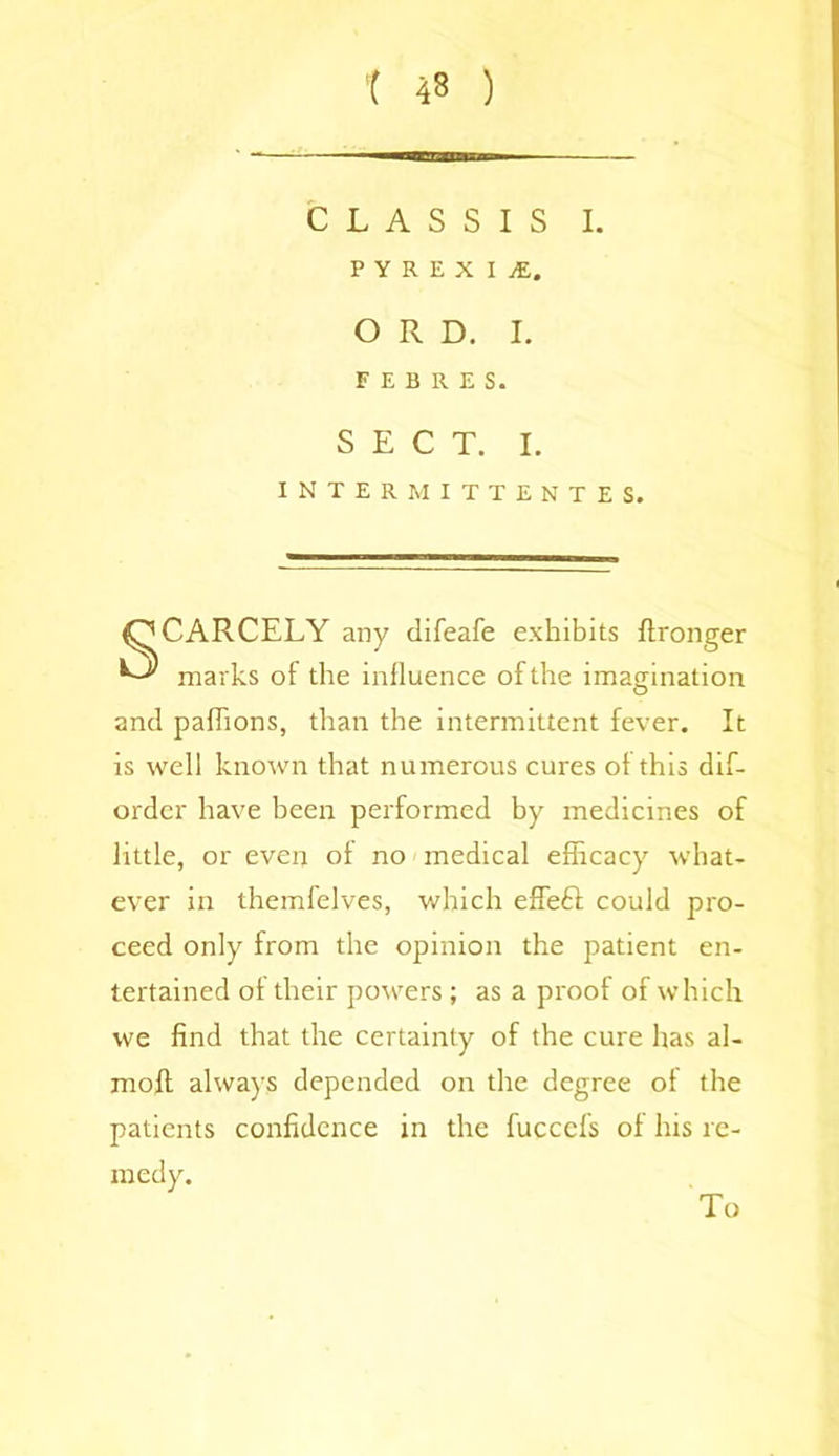 CLASSIS I. P Y R E X I jE. O R D. I. FIBRES. SECT. I. INTER MITTENTES. CARCELY any difeafe exhibits ftronger marks of the influence of the imagination and pafhons, than the intermittent fever. It is well known that numerous cures of this dis- order have been performed by medicines of little, or even of no medical efficacy what- ever in themfelves, which effeft could pro- ceed only from the opinion the patient en- tertained of their powers ; as a proof of which we find that the certainty of the cure has al- moft always depended on the degree of the patients confidence in the fuccefs of his re- medy. To
