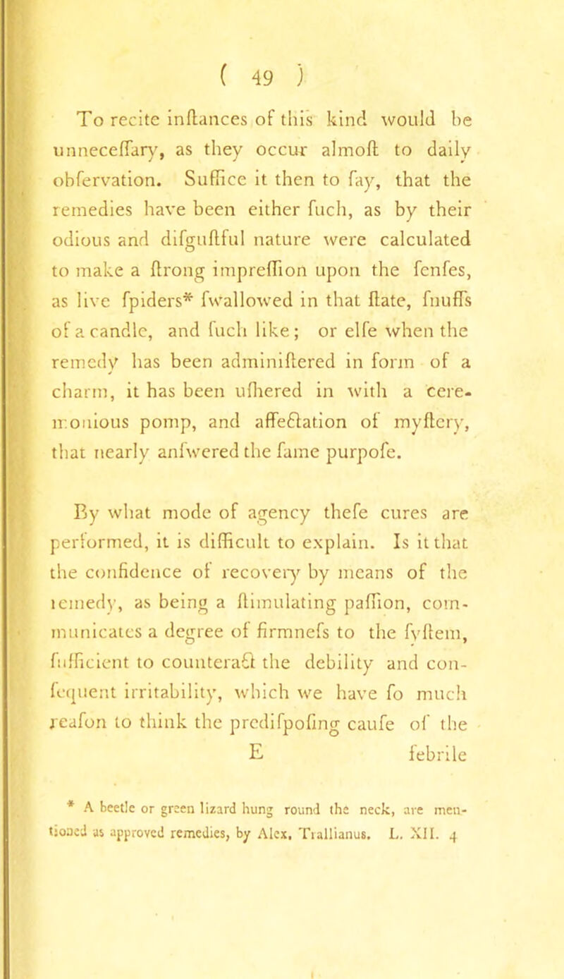 To recite inflances of this kind would be unneceffary, as they occur almoft to daily ohfervation. Suffice it then to fay, that the remedies have been either fuch, as by their odious and difguftful nature were calculated to make a ftrong impreffion upon the fenfes, as live fpiders* fwallowed in that Hate, fiiuffs of a candle, and fuch like; or elfe when the remedy has been adminiftered in form of a charm, it has been ufhered in with a cere, mouious pomp, and affeflation of myftcry, that nearly anfwered the fame purpofe. By what mode of agency thefe cures are performed, it is difficult to explain. Is it that the confidence of recovery by means of the remedy, as being a ftimulating paffion, com- municates a degree of firmnefs to the fvffem, fufficient to counteraQ the debility and con- fequent irritability, which we have fo much reafon to think the predifpofing caufe of the E febrile * A beetle or green lizard hung round the neck, are men- tioned as approved remedies, by Alex. Trallianus. L. XII. 4