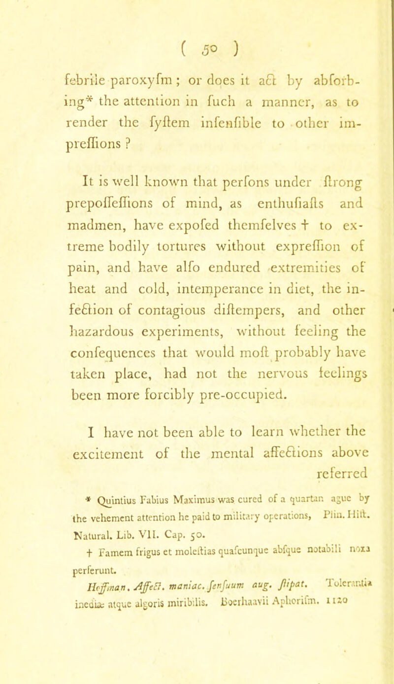 ( 5° ) febrile paroxyfm; or does it aQ by abforb- ing* the attention in fuch a manner, as to render the fyflem infenfible to other im- preffions ? It. is well known that perfons under flrong prepoirellions of mind, as enthufialls and madmen, have expofed themfelves + to ex- treme bodily tortures without expreflion of pain, and have alfo endured extremities of heat and cold, intemperance in diet, the in- feftion of contagious diftempers, and other hazardous experiments, without feeling the confequences that would mofi probably have taken place, had not the nervous feelings been more forcibly pre-occupied. I have not been able to learn whether the excitement of the mental affedlions above referred * Quintius Fabius Maximus was cured of a quartan ague by the vehement attention he paid to military operations, Piiu. Hilt. Natural. Lib. VII. Cap. 50. + Famem frigus et moleftias (juafeuntpue abfipue notabili noia perferunt. Hoffman. AffeB. maniac. .fenfuum avg. Jiipat. Tolerant!* media; atque algoris miribilis. Boerhaavii ApUorifm. n-o