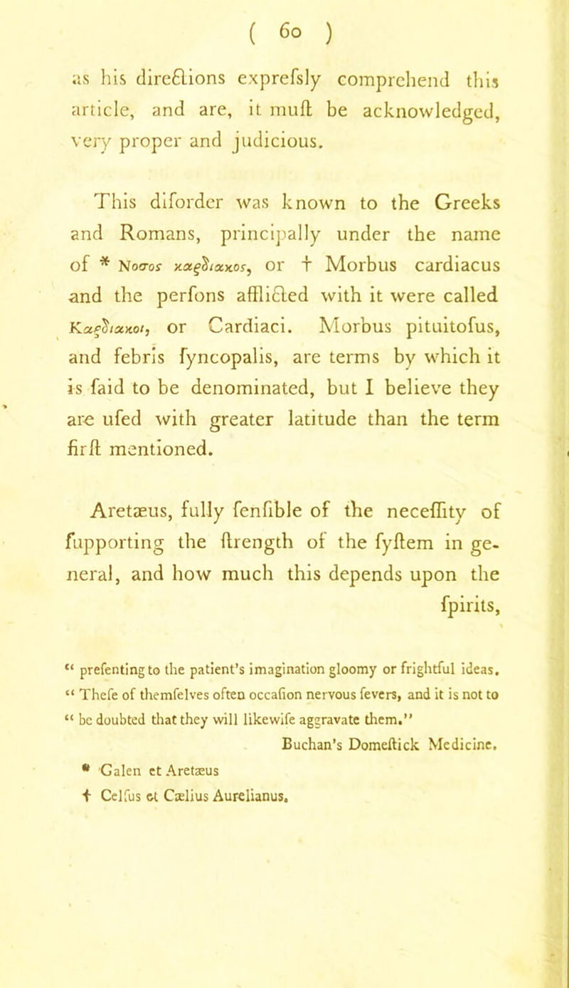 as his dire£lions exprefsly comprehend this article, and are, it muft be acknowledged, very proper and judicious. This diforder was known to the Greeks and Romans, principally under the name of * Noo-os- or + Morbus cardiacus and the perfons afflicted with it were called or Cardiaci. Morbus pituitofus, and febrls fyncopalis, are terms by which it is faid to be denominated, but I believe they are ufed with greater latitude than the term fir ft mentioned. Aretaeus, fully fenfible of the neceffity of fupporting the ftrength ol the fyftem in ge- neral, and how much this depends upon the fpirits, “ preferring to the patient’s imagination gloomy or frightful ideas. “ Thefe of themfelves often occafion nervous fevers, and it is not to “ be doubted that they will likewife aggravate them.” Buchan’s Domeftick Medicine. * Galen et Aretaeus + Celfus et Cslius Aurelianus.