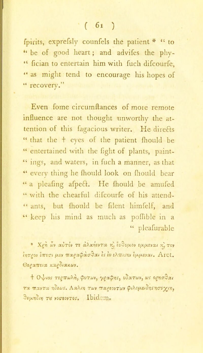 fpirits, exprefsly counfels the patient * “to “ be of good heart; and advifes the phy- “ fician to entertain him with fuch difcourfe, “ as might tend to encourage his hopes of “ recovery.” Even fome circumflances of mote remote influence are not thought tmworthy the at- tention of this fagacious writer. He dilefts “ that the + eyes of the patient fhould be “ entertained with the fight of plants, paint- “ ings, and waters, in fuch a manner, as that “ every thing he fhould look on fhould bear “ a plcafmg afpeft. He fhould be amufed “ with the chearful difcourfe of his attend- “ ants, but fhould be filent himfelf, and “ keep his mind as much as pofhble in a “ pleafurable * Xgit uiv xvro» rs cchmivTa. lvZv//.ov i[x[/.tvxi jc, res IriTgov £7T£r< /aev 'irxgx/pxcSxi hlvsXuisiiv £p-//.£vxi. Aret. Qtgxuax xxgSixuuy. + O'4^i0J TCgTTuXvi, (pVTUII, 'ygXyriS, VttxTOJV, US OgY)X$jXI rx irxvTx v)Ileus. Kx\rn ruv rsxgirnut (pi^cfj.vo’fis'ncv^ir)} r« yociorros. Ibidem.
