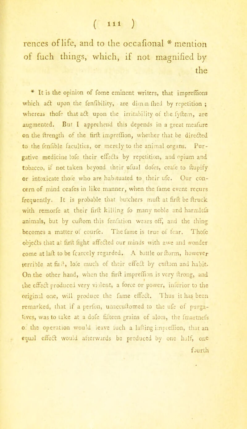 rences of life, and to the occafional * mention of fuch things, which, if not magnified by the * It is the opinion of fome eminent writers, that impreffions which aft upon the fenfibility, are diunn Ihed by repetition ; whereas thofe that aft upon the irritability of the fyftem, are augmented. But I apprehend this depends in a great meafure on die llrength of the firft impreffion, whether that be direfted to the fenfible faculties, or merely to the animal organs. Pur- gative medicine lofe their effects by repetition, and opium and tobacco, if not taken beyond their ufual doles, ceale to ftupify or intoxicate thofe who are habituated to their ufe. Our con- cern of mind ceafes in like manner, when the fame event recurs frequently. It is probable that butchers mud at firft be ftruck with remorfe at their firft killing fo many noble and harmlefs animals, but by cuftom this fenfation wears off, and the thing becomes a matter ol courfe. The fame is true of tear. Thofe objefts that at firft fight affefted our minds with awe and wonder come at laft to be fcarcely regarded. A battle or ftorm, however terrible at fit ft, lo.'e much of their effeft by cuftom and habit. On the other hand, when the firit impreffion is very ftrong, and I the effeft produced very violent, a force or power, inferior to die original one, will produce the fame effeft. Thus it has been remarked, that if a perfon, unaceuilomed to the ufe of purga- tives, was to lake at a dofe fifteen grains of aloes, the fmartnefs o. the operation would ieave luch a lading impieffion, that an equal effeft would atierwurds be produced by one half, or.e fourth
