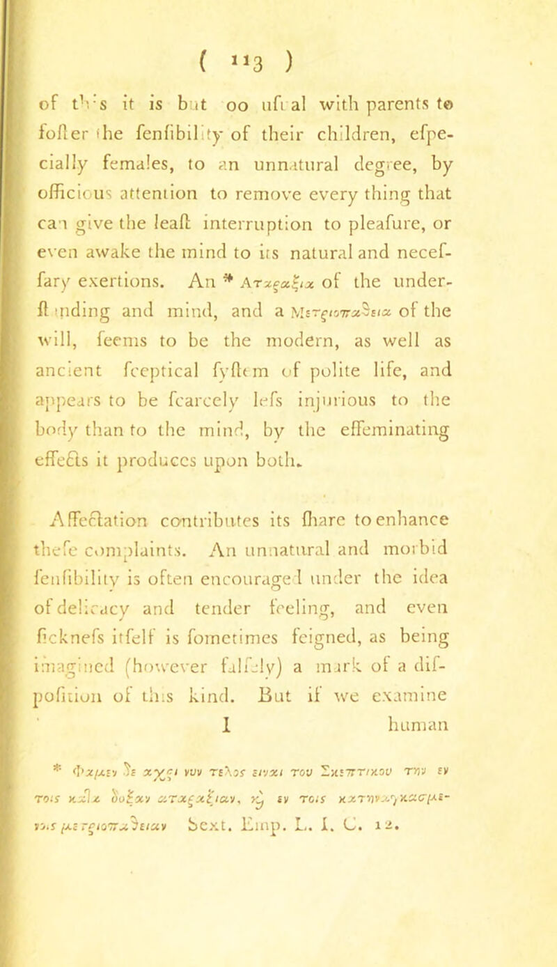 ( J13 ) of tVs it is but oo ufial with parents t© idler ihe fenfibility of their children, efpe- cially females, to an unnatural degree, by oificious attention to remove every thing that can give the leaf! interruption to pleafure, or even awake the mind to its natural and necef- fary exertions. An * Arx^ix of the under- ft sliding and mind, and a MergioTrxSeia of the will, ieems to be the modern, as well as ancient fceptical fyftem of polite life, and appears to be fcarcely lefs injurious to the body than to the mind, by the effeminating effects it produces upon both. Affectation contributes its fhare to enhance thefe complaints. An unnatural and morbid fenfibility is often encouraged under the idea of delicacy and tender feeling, and even ficknefs itfelf is fometimes feigned, as being imagined (however falfjly) a mark of a dif- pofition of this kind. But if we examine 1 human * <1 'z/j-fj vvv T£^3f Toy Zyuirrixov rrrj ev rots xzlz oo£x'j xT.x£x‘i'iav, y^ ev tas xzTnv^rjX.xcr[-»-£- i-j.s [z£ -gio'Trx'iaciv bext. Einp. L. I. C. 12.