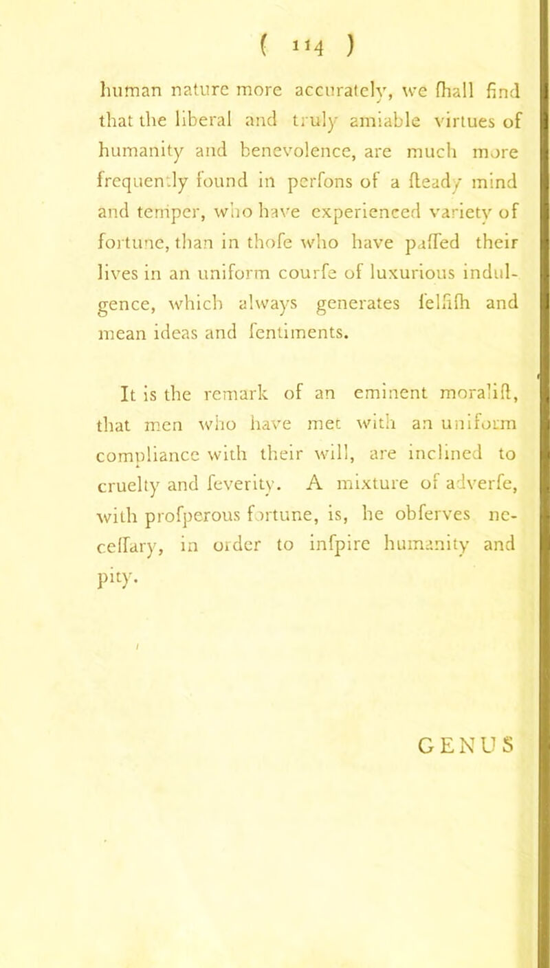 ( 1J4 ) human nature more accurately, we fhall find that the liberal and truly amiable virtues of humanity and benevolence, are much more frequently found in perfons of a Heady mind and temper, who have experienced variety of fortune, than in thofe who have puffed their lives in an uniform courfe of luxurious indul- gence, which always generates felfilh and mean ideas and fentiinents. It is the remark of an eminent moralifi, that men who have met with an uniform compliance with their will, are inclined to cruelty and feyerity. A mixture of adverfe, with profperous fortune, is, he obferves nc- ceffary, in older to infpire humanity and pity. GENUS