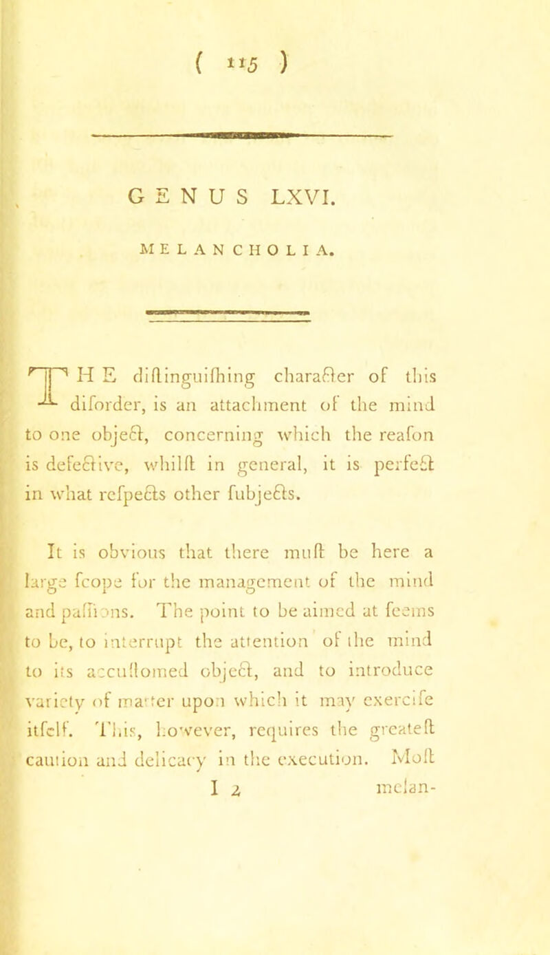 ( **5 ) GENUS LXVI. MELANCHOLIA. r |l '* H E didinguifhing charaBer of this diforder, is an attachment of the mind to one objeft, concerning which the reafon is defeBive, whilft in general, it is perfe£l in what refpeels other fubjecis. It is obvious that there mud be here a large fcope for the management of the mind and pa dims. The point to be aimed at feems to be, to interrupt the attention of the mind to its accuflomed object, and to introduce variety of marter upon which it may exercife itfclf. Tliis, however, requires the greateft caution and delicacy in the execution. Moll