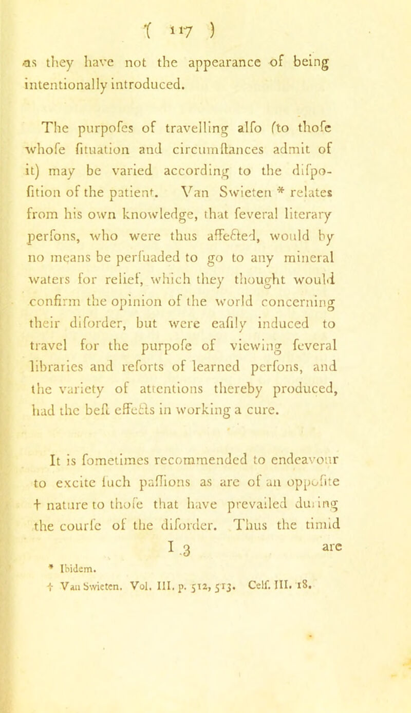 as they have not the appearance of being intentionally introduced. The purpofes of travelling alfo fto thofe whofe fituation and circumftances admit of it) may be varied according to the difpo- fition of the patient Van Swieten * relates from his own knowledge, that feveral literary perfons, who were thus affe&ed, would by no means be perfuaded to go to any mineral waters for relief, which they thought would confirm the opinion of the world concerning their diforder, but were eaftlv induced to travel for the purpofe of viewing feveral libraries and reforts of learned perfons, and the variety of attentions thereby produced, had the bed. effetls in working a cure. It is fometimes recommended to endeavour to excite luch paflions as are of an oppofite t nature to thofe that have prevailed during the courle of the diforder. Thus the timid I 3 are * Ibidem. -}■ Van Swieten. Vol. III. p. 512, 513. Ceif. III. 18.