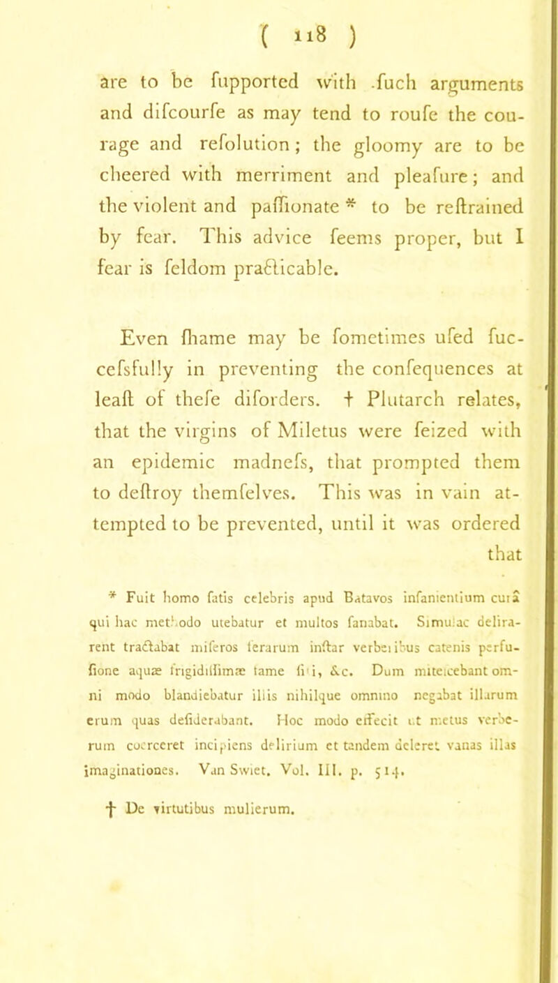 ( »8 ) are to be fupported with fuch arguments and difcourfe as may tend to roufe the cou- rage and refolution ; the gloomy are to be cheered with merriment and pleafure; and the violent and paffionate * to be reftrained by fear. This advice feems proper, but I fear is feldom practicable. Even fhame may be fometimes ufed fuc- cefsfully in preventing the confequences at leaft of thefe diforders. + Plutarch relates, that the virgins of Miletus were feized with an epidemic madnefs, that prompted them to deftroy themfelves. This was in vain at- tempted to be prevented, until it was ordered that * Fuit homo fatis Celebris apud Batavos infanientium cui a qui hac met1 odo utebatur et multos fanabat. Simuiac delira- rent traclabat miferos terarum inftar verbeiibus catenis perfu- fione aquae Irigidiifimae lame ii'i, &c. Dum nnteicebantom- ni modo blandiebatur ill is nihilque omnmo negabat illarum erum quas defiderabant. Hoc modo citecit i.t metus ver’oe- rum coerceret incipiens delirium ct tandem dcleret vanas illas imaginationes. Van Swiet. Vol. III. p. 514. •f De yirtutibus mulierum.