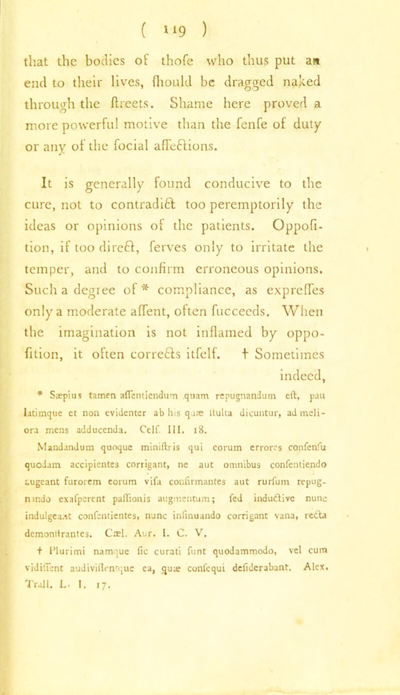 ( »»9 ) that the bodies of thofe who thus put an end to their lives, fhould be dragged naked through the (beets. Shame here proved a more powerful motive than the fenfe of duty or any ol the focial affeCtions. It is generally found conducive to the cure, not to contradict too peremptorily the ideas or opinions of the patients. Oppofi- tion, if too direCt, ferves only to irritate the temper, and to confirm erroneous opinions. Such a degree of* compliance, as exprefles only a moderate aflTent, often fucceeds. When the imagination is not inflamed by oppo- fition, it often corrects itfelf. t Sometimes indeed, * Sspius tamen aflentiendum quam repugnandum eft, pan latimque el non evidenter ab his qa;e ltulta dicuntur, admeli- ora mens adducenda. Cell'. Ill, 18. Mandandum quoque miniftris qui corum errores confenfu quodam accipientes corrigant, ne aut omnibus confentiendo augeant furorem eorum vifa confirmantes aut rurfum repug. nindo exafperent paftionis augmentum; fed induCtive nunc indulgea.it confcntientes, nunc inlinuando corrigant vana, recta demonltrantcs. Cash Aur. I. C. V. f flurimi namque fic curati font quodammodo, vel cum vidiftent audiviftentque ea, qux confcqui dcfidcrabant. Alex. Trail. L. I. 17.