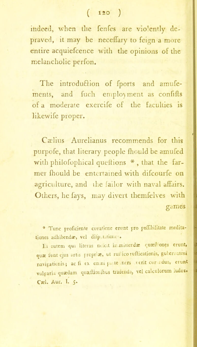 indeed, when the fenfes are violently de- praved, it may be neceffary to feign a more entire acquiefcence with the opinions of the melancholic perfon. The introduction of fports and amufe- ments, and fuch employment as confifls of a moderate exercife of the faculties is likewife proper. Caelius Aurelianus recommends for this purpofe, that literary people fhould be amufed with philofophical quehions * , that the far- mer fhould be entertained with difeourfe on agriculture, and the Jailor with naval affairs. Others, he fays, may divert themfelves with games * Tunc proficiente curatione erunt pro pofUbilitale medita- tiones adhibendx, vel dilp utiou . Ei ?.Litem qui litcras nr led in.imtierdx ruxlVones erunt, qua; i'untcjus artis proprx, ul ruliicorufticationis, gutensatori navigaticnU; ac t\ <x cn.m pte ners i exit cur i dus, erunt vulparia quxdam quxftionibus tradeuda, vel caiculorum .udut# Cxi. Aur. I. 5.