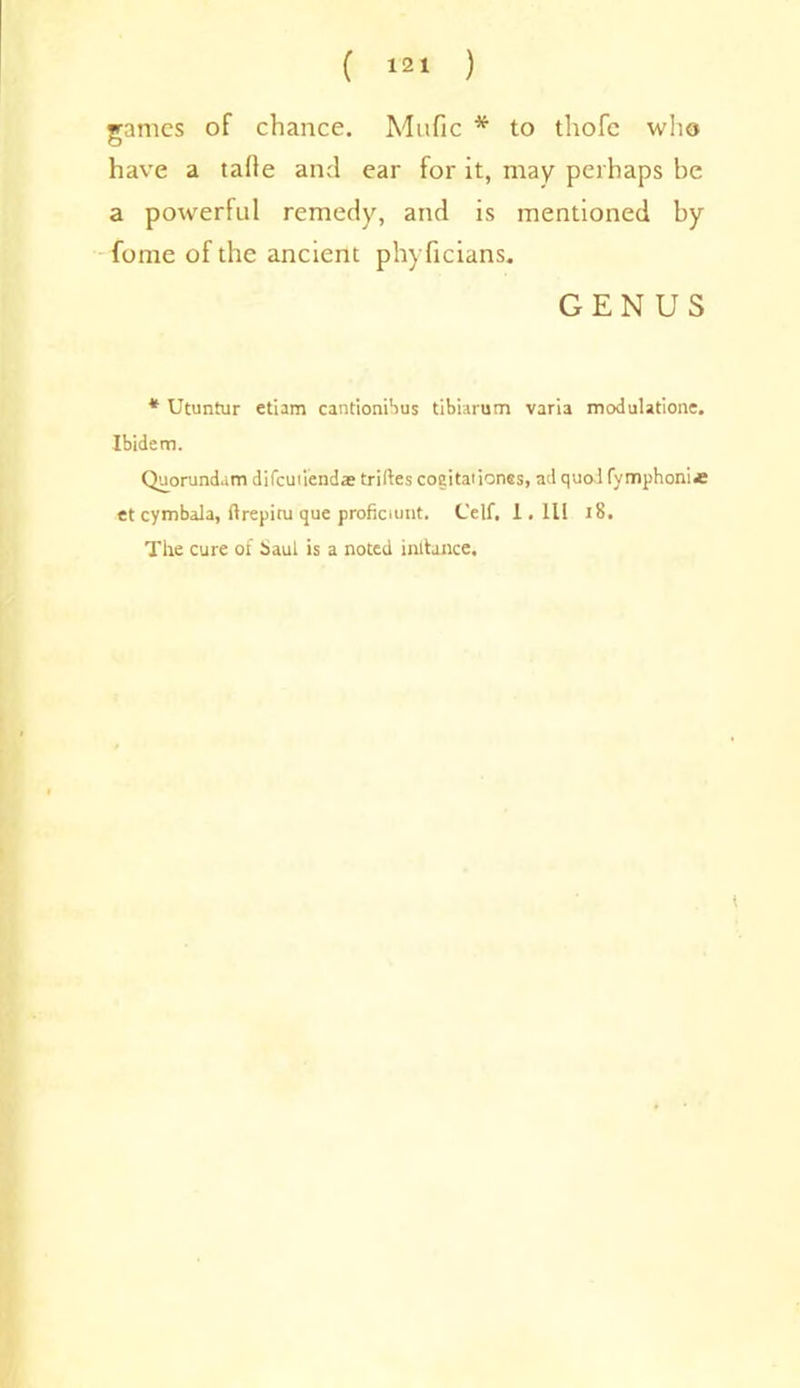 games of chance. Mafic * to tliofc who have a tafie and ear for it, may perhaps be a powerful remedy, and is mentioned by fome of the ancient phyficians. GENUS * Utuntur etiam cantionibus tibiarum varia modulatione. Ibidem. Quorundam difcuiiendae triftes cogitaiiones, ad quoifymphoni* et cymbala, ftrepitu que proficient. Celt, 1, III 18. The cure of haul is a noted intfance.