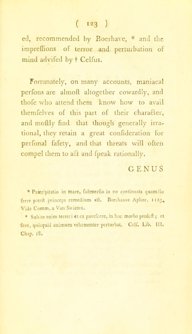 ed, recommended by Boerhave, * and the impredions of terror and pertuibation of mind advifed by t Celfus. Fortunately, on many accounts, maniacal perfons are ahnoft altogether cowardly, and thofe who attend them know how to avail themfelves of this part of their charafiler, and moftly find that though generally irra- tional, they retain a great confideration for perfonal fafety, and that threats will often compel them to act and fpeak rationally. GENUS * Prsec'pitatio in marc, fubmerfio in co continuata quam.iiu ferre pateft princeps re medium elt. Boeihaave Aphor. 1123, Vide Comm, a Van Sv. icten. * Sub.to enim rerreri et ex pavefcere, in hoc morbo prodcft; et fere, quicquid animum vehsmenter perturbat. Cclf, Lib. IK. Chap. 18,