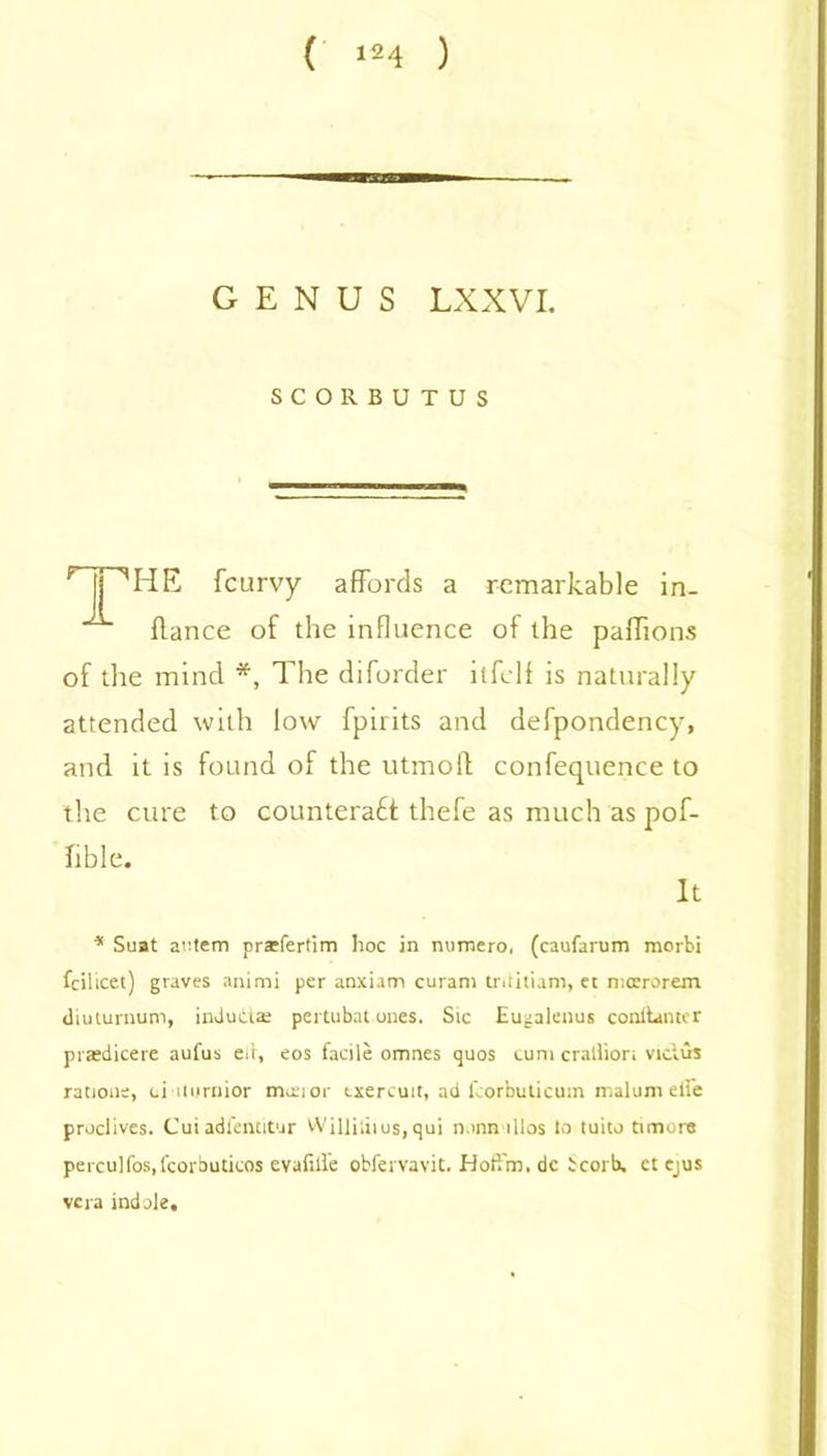 GENUS LXXVI. SCORBUTUS HP HE fcurvy affords a remarkable in. flance of the influence of the paffions of the mind *, The diforder itfelf is naturally attended with low fpirits and defpondency, and it is found of the utmoft confequence to the cure to countera£f thefe as much as pof- lible. It * Suat aotem prarfertim hoc in nurnero, (caufarum morbi fcilicet) graves animi per anxiam curam tritiiiam, et mcerorem diuturnum, induiias pertubat ones. Sic Eugalenus conllantcr praedicere aufus eit, eos facile omnes quos cum crallior; viclus ration;, ci itnruior manor txercuit, ad lborbuticum malum elfe proclives. Cuiadfentitur Willi;iius,qui n.mn illos to tuito timore perculfos.fcorbuticos cvafill'e obfervavit.JHotfm.de icorb, ctejus vera indole.