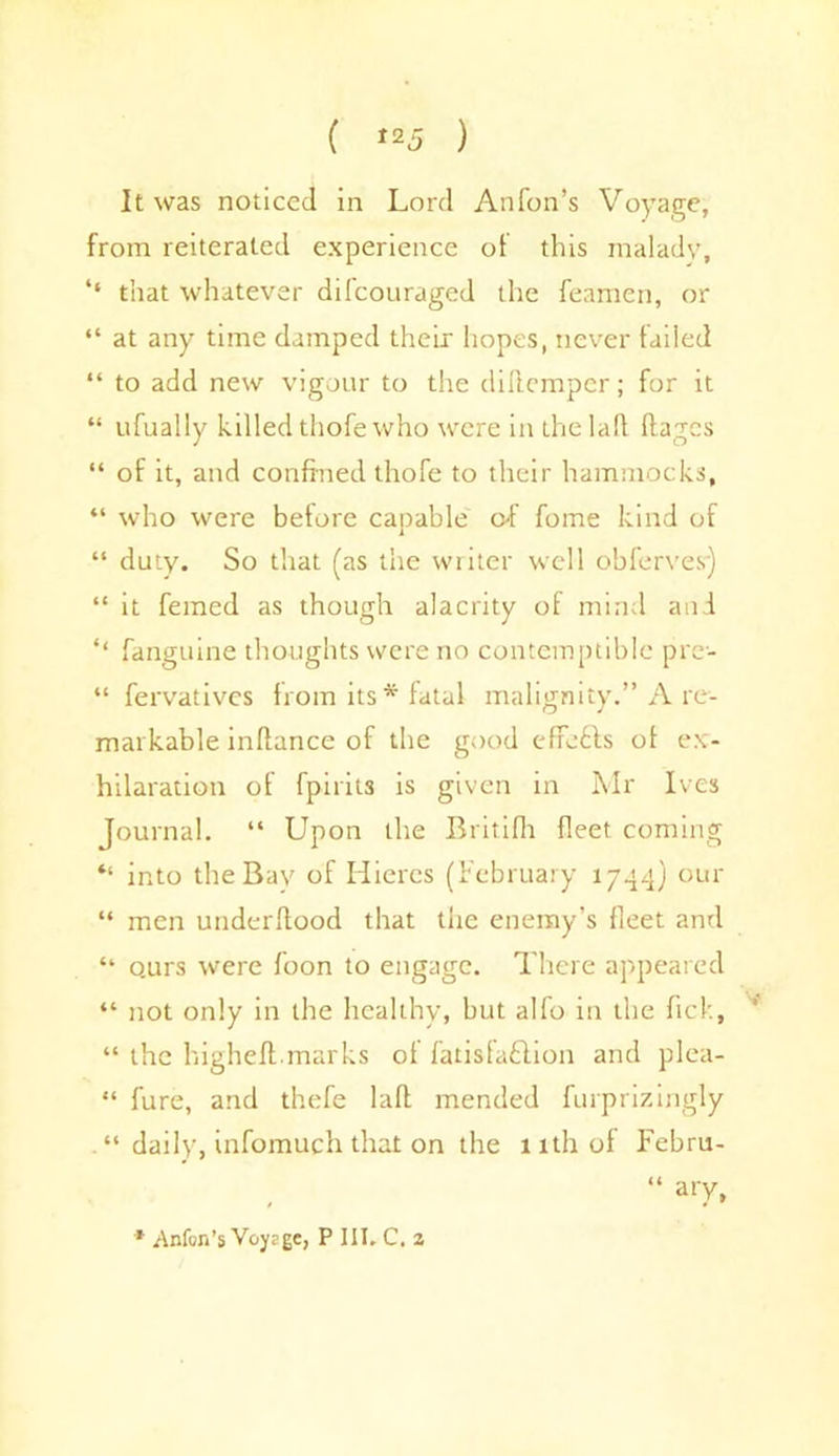 It was noticed in Lord Anfon’s Voyage, from reiterated experience of this malady, that whatever difeouraged the feamcn, or “ at any time damped their hopes, never failed “ to add new vigour to the diftemper; for it “ ufually killed thofe who were in the laft ftages “ of it, and confined thofe to their hammocks, “ who were before capable of fome kind of “ duty. So that (as the writer well obferves) “ it femed as though alacrity of mind and ‘‘ fanguine thoughts were no contemptible pre- “ fervatives from its* fatal malignity.” A re- markable infiance of the good efforts of ex- hilaration of fpiiits is given in Mr Ives Journal. “ Upon the Britifh fleet coming “ into the Bay of Hiercs (February 1744) our “ men underfiood that the enemy’s fleet and “ o.urs were foon to engage. There appeared “ not only in the healthy, but alfo in the fick, “ the higheft.marks of fatisfa&ion and plea- “ fure, and thefe laft mended furprizingly “ daily, infomuch that on the 11th of Febru- “ ary, * .Anfon’s Voysge, P III. C. a