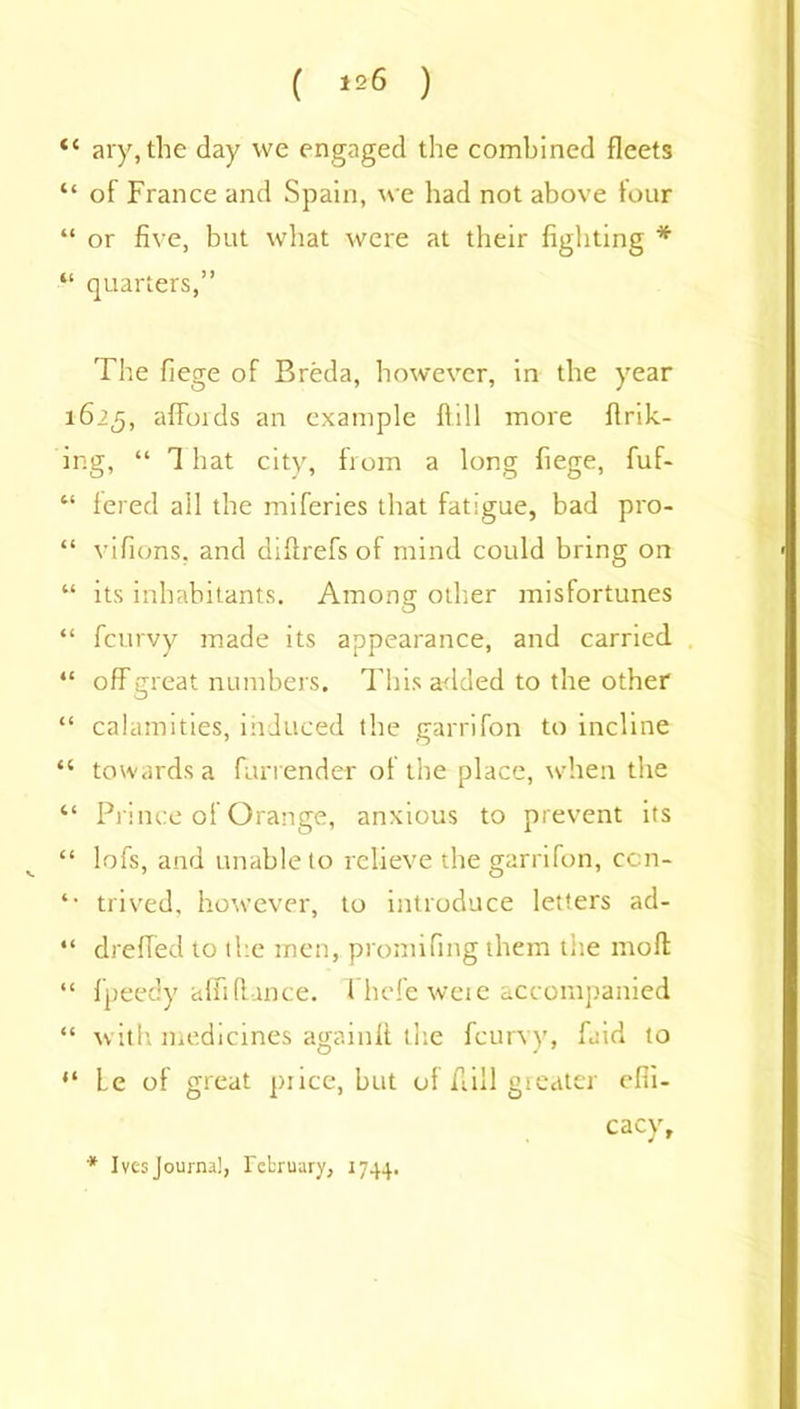 “ ary, the day we engaged the combined fleets “ of France and Spain, we had not above four “ or five, but what were at their fighting * “ quarters,” The fiege of Breda, however, in the year 1625, affords an example flill more flrik- ing, “ That city, from a long fiege, fuf- “ fered all the miferies that fatigue, bad pro- “ vifions, and diflrefs of mind could bring on “ its inhabitants. Among other misfortunes “ fcurvy made its appearance, and carried “ offgreat numbers. This added to the other “ calamities, induced the garrifon to incline “ towards a fan ender of the place, when the “ Prince of Orange, anxious to prevent its “ lofs, and unable to relieve the garrifon, ccn- *■ trived, however, to introduce letters ad- “ dreffed to the men, promifmg them the moft “ f’peedy afli(lance. Fhefe were accompanied “ with medicines againft the fcurvy, faid to “ Le of great price, but of flill greater effi- cacy. * Ives Journal, February, 1744.