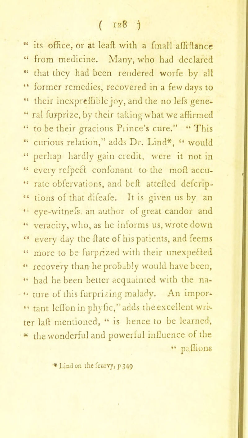 ( ) “ its office, or at lead with a final! affi'lance “ from medicine. Many, who had declared “ that they had been rendered worfe by all “ former remedies, recovered in a few days to “ their inexpreffible joy, and the no lefs gene- “ ral furprize, by their taking what we affirmed “ to be their gracious Piince’s cure.” “ This w curious relation,” adds Dr. Lind*, “ would “ perhap hardly gain credit, were it not in “ every refpeft confonant to the mod accu- “ rate obfervations, and bed atteded defcrip- “ tions of that difeafe. It is given us by an *• eye-witnefs an author of great candor and “ veracity, who, as he informs us, wrote down “ every day the date of his patients, and feems “ more to be furprized with their unexpended “ recovery than he probably would have been, “ had he been better acquainted with the na- *• ture of this furpri zing malady. An impor. “ tant leffionin phyfic,”adds the excellent win ter lad mentioned, “ is hence to be learned, “ the wonderful and powerful influence of the “ paflions * Lin-1 on the feurvy, p 349