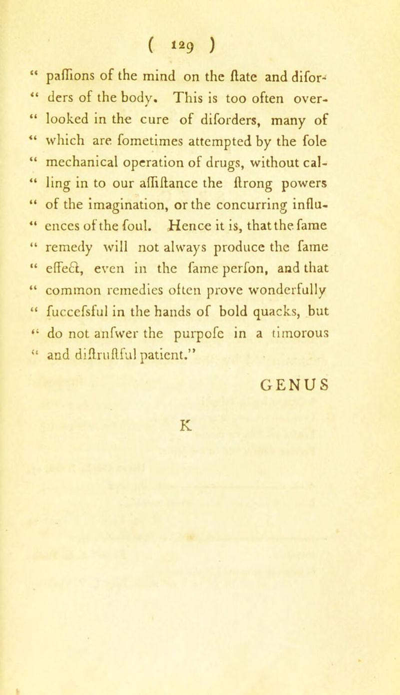 “ pafTions of the mind on the date and difor- “ ders of the body. This is too often over- “ looked in the cure of diforders, many of “ which are fometimes attempted by the foie “ mechanical operation of drugs, without cal- “ ling in to our adiftance the llrong powers “ of the imagination, or the concurring influ- “ ences of the foul. Hence it is, that the fame “ remedy will not always produce the fame “ effeft, even in the fame perfon, and that “ common remedies often prove wmnderfully “ fuccefsful in the hands of bold quacks, but “ do not anfwer the purpofe in a timorous “ and diftruflful patient.” GENUS K