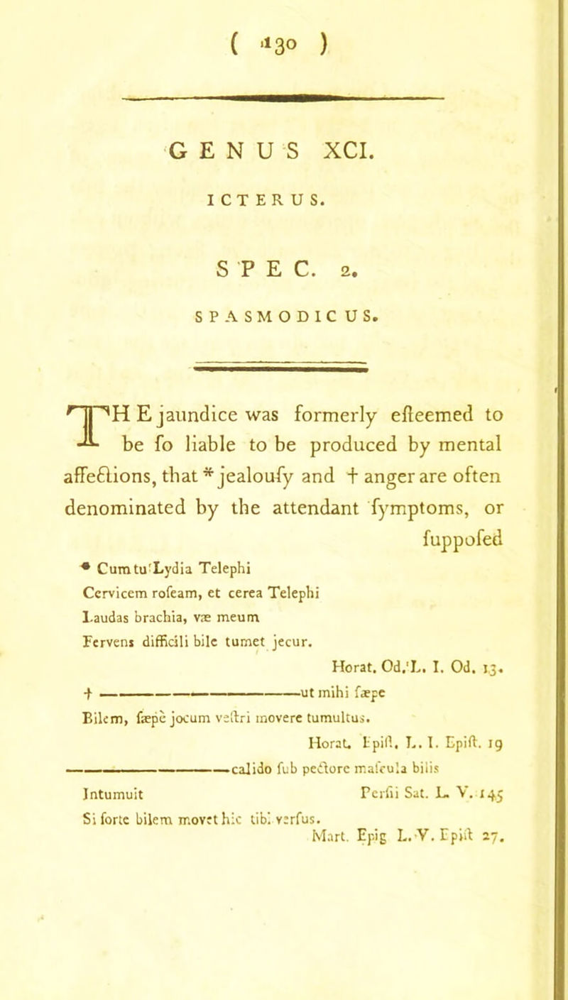 ( 113° ) GENUS XCI. ICTERUS. SPEC. 2. SPASMODIC US. npH E jaundice was formerly efteemed to be fo liable to be produced by mental affeflions, that * jealoufy and + anger are often denominated by the attendant fymptoms, or fuppofed * Cumtu'Lydia Telephi Cervicem rofeam, et cerea Telephi Laudas brachia, vs meum Ferveni difficili bile tumet jecur. Horat. Od.'L. I. Od. 13. •f —■ ■ — ut mihi fspe Eilcm, fspe jocum vsftri movere tumultus. Horat. Lpill. L. I. Epift. ig —calido fub pedore mafeula bills Intumuit Pcrfii Sat. L. V. 145 Si forte bilem rr.ovtt hie tibl varfus. Mart. Epig L.-V. Epift 27.