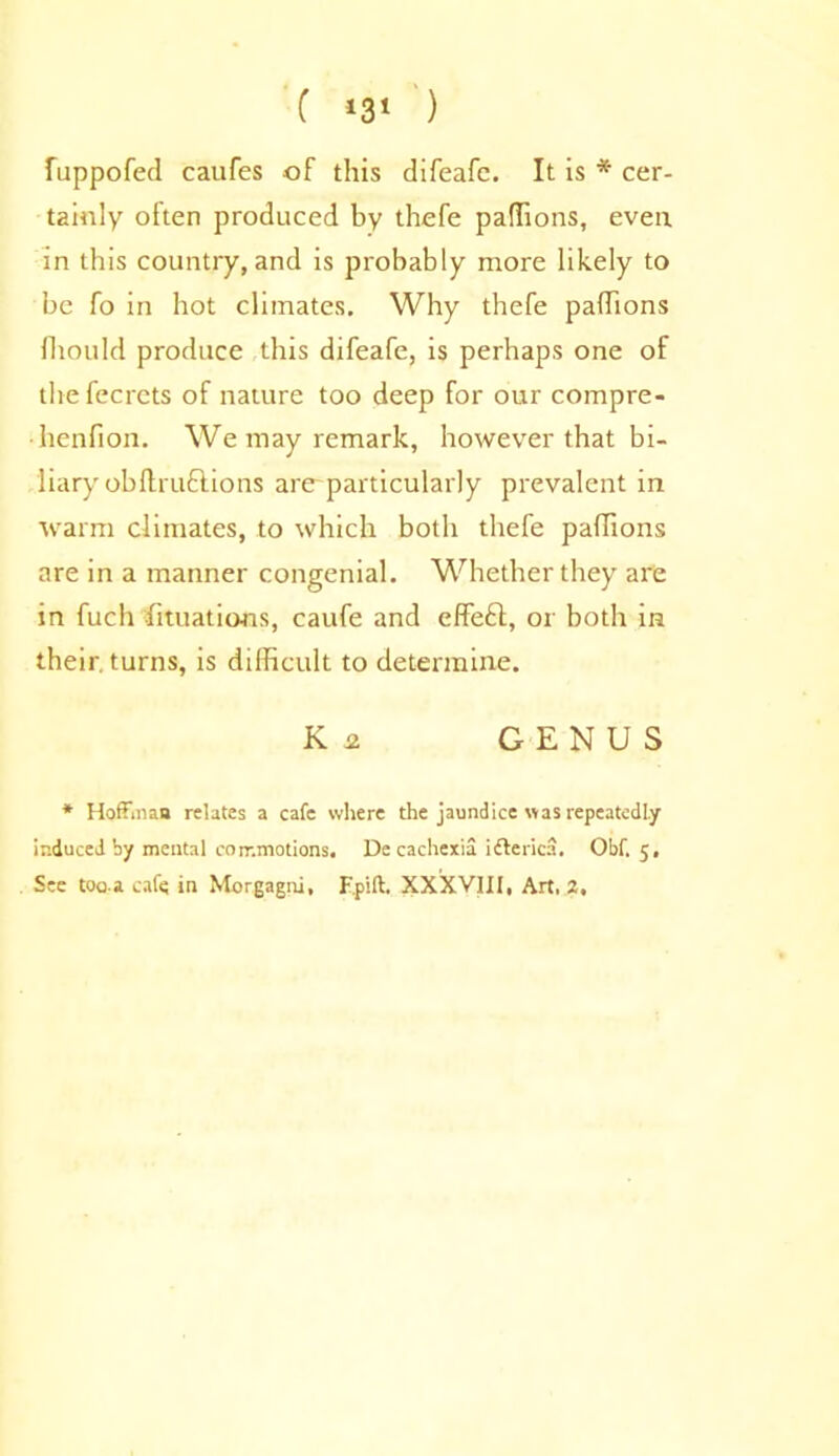 fuppofed caufes of this difeafc. It is * cer- tainly often produced by thefe paffions, even in this country, and is probably more likely to be fo in hot climates. Why thefe paffions Should produce this difeafe, is perhaps one of the fecrets of nature too deep for our compre- •henfion. We may remark, however that bi- liary obftruftions are-particularly prevalent in warm climates, to which both thefe paffions are in a manner congenial. Whether they are in fuch Situations, caufe and effeft, or both in their, turns, is difficult to determine. K 2. GENUS * Hoffman relates a cafe where the jaundice was repeatedly induced by mental commotions, De cachexia ifterica. Obf. 5, See too.a cafe in Morgagni, F.pift. XXXVIII, Art, 2,
