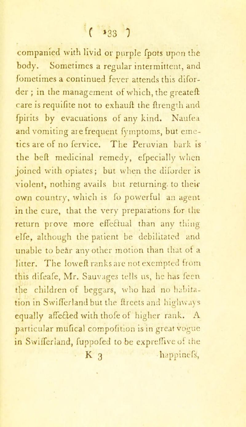 companicd with livid or purple fpots upon the body. Sometimes a regular intermittent, and fometimes a continued fever attends this difor- der ; in the management of which, the greateft care is requifite not to exhaull the flrength and fpirits by evacuations of any kind. Naufea and vomiting at e frequent fymptoms, but eme- tics are of no fervice. The Peruvian bark is the bell medicinal remedy, efpecially when joined with opiates; but when the diforder is violent, nothing avails but returning, to their own country, which is fo powerful an agent in the cure, that the very preparations for the return prove more efle&ual than any thing elfe, although the patient be debilitated and unable to bear any other motion than that ot a litter. The loweft ranks are not exempted from this difeafe, Mr. Sauvages tells us, he has feen the children of beggars, who had no habita- tion in Swifferland but the ftreets and highways equally affefled with thofe of higher rank. A particular mufical compohtion is in great vogue in Swifferland, fuppofed to be exprefliveol the K 3 happinefs,