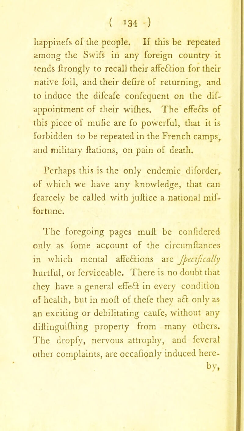 ( *34 ) happinefs of the people. If this be repeated among the Swifs in any foreign country it tends ftrongly to recall their affeftion for their native foil, and their defire of returning, and to induce the difeafe confequent on the dif- appointment of their wifhes. The effefts of this piece of mufic are fo powerful, that it is forbidden to be repeated in the French campsr and military flations, on pain of death. Perhaps this is the only endemic diforder, of which we have any knowledge, that can fcarcely be called with juftice a national mif- fortune. The foregoing pages muff be confidered only as lome account of the circumftances in which mental affeftions are Jpenfically hurtful, or ferviceable. There is no doubt that they have a general effeft in every condition of health, but in raoft of thefe they aft only as an exciting or debilitating caufe, without any diftinguifhing property from many others. The dropfy, nervous attrophy, and feveral other complaints, are occafionly induced here- by,