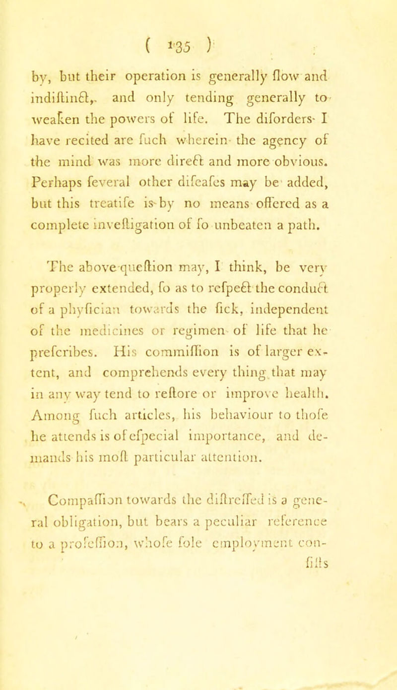 ( *'35 ) by, but their operation is generally flow and indiltinff,. and only tending generally to weaken the powers ot life. The diforders- I have recited are fuch wherein the agency of the mind was more direft and more obvious. Perhaps feveral other difeafes may be added, but this treatife is* by no means offered as a complete inveftigation of fo unbeaten a path. The above que(Hon may, I think, be very properly extended, fo as to refpeft the conduct of a phyffcian towards the ftck, independent of the medicines or regimen of life that he prefcribes. His commiHion is ot larger ex- tent, and comprehends every thing that may in any way tend to reftore or improve health. Among fuch articles, his behaviour to thofe he attends is of efpecial importance, and de- mands his mod particular attention. Compaffun towards the diflreffed is a gene- ral obligation, but bears a peculiar reference to a profeffion, whofe foie employment con- fills