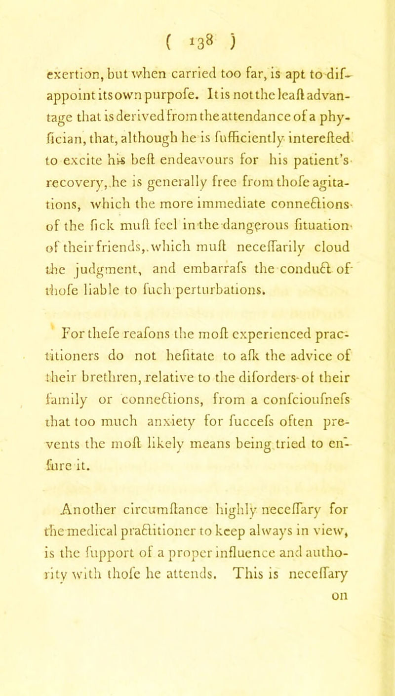 ( *38 ) exertion, but when carried too far, is apt to dif- appoint itsown purpofe. It is not the lead advan- tage that is derived from the attendance of a phy- flcian, that, although he is fufficiently intereded to excite his bed endeavours for his patient’s recovery, he is generally free from thofe agita- tions, which the more immediate connexions- of the fick mud feel in the dangerous fituation- of their friends,.which mud necedarily cloud the judgment, and embarrafs the conduX of- thofe liable to fucli perturbations. For thefe reafons the mod experienced prac- titioners do not hefitate to afle the advice of their brethren, relative to the diforders-ol their family or connexions, from a confcioufnefs that too much anxiety for fuccefs often pre- vents the mod likely means being tried to en- fure it. Another circumdance highly necedary for the medical praXitioner to keep always in view, is the fupport of a proper influence and autho- rity with thofe he attends. This is necedary on