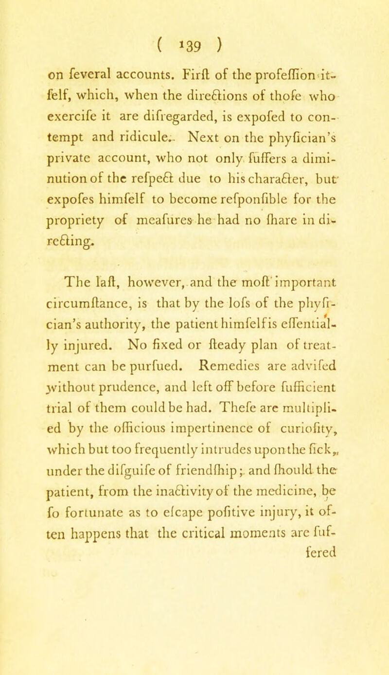 on feveral accounts. Firft of the profelfion it- felf, which, when the directions of thofe who exercife it are difregarded, is expofed to con- tempt and ridicule.. Next on the phyfician’s private account, who not only fuffers a dimi- nution of the refpeft due to his charafter, but expofes himfelf to become refponfible for the propriety of meafures he had no fhare in di- recting. The lalt, however, and the moll important circumllance, is that by the lofs of the phyfi- cian’s authority, the patient himfelf is effential- ly injured. No fixed or Heady plan of treat- ment can be purfued. Remedies are advifed jvithout prudence, and left off before fufficient trial of them could be had. Thefe are multipli- ed by the officious impertinence of curiofity, which but too frequently intrudes upon the fick„ under the difguife of friendfhip; and fhould the patient, from the inactivity of the medicine, be fo fortunate as to elcape pofitive injury, it of- ten happens that the critical moments are buf- fered