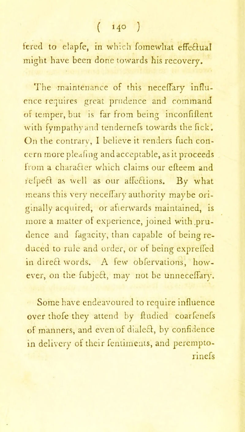 fcred to elapfe, in which fomewhat efFe£luaI might have been done towards his recovery. The maintenance of this necefTary influ- ence requires great prudence and command of temper, but is far from being inconfiffent with fympathvand tendernefs towards the Tick. On the contrary, I believe it renders fuch con- cern morepleafmg and acceptable, as it proceeds from a character which claims our efteem and lelpeft as well as our afFe&ions. By what means this very necefTary authority maybe ori- ginally acquired, or afterwards maintained, is more a matter of experience, joined with .pru- dence and fagacity, than capable of being re- duced to rule and order, or of being expreffed in direft words. A few obfervations, how- ever, on the fubjett, may not be unneceflary. Some have endeavoured to require influence over thofe they attend by fludied coarfenefs of manners, and even of diale£t, by confidence in delivery of their fenliments, and perempto- rinefs