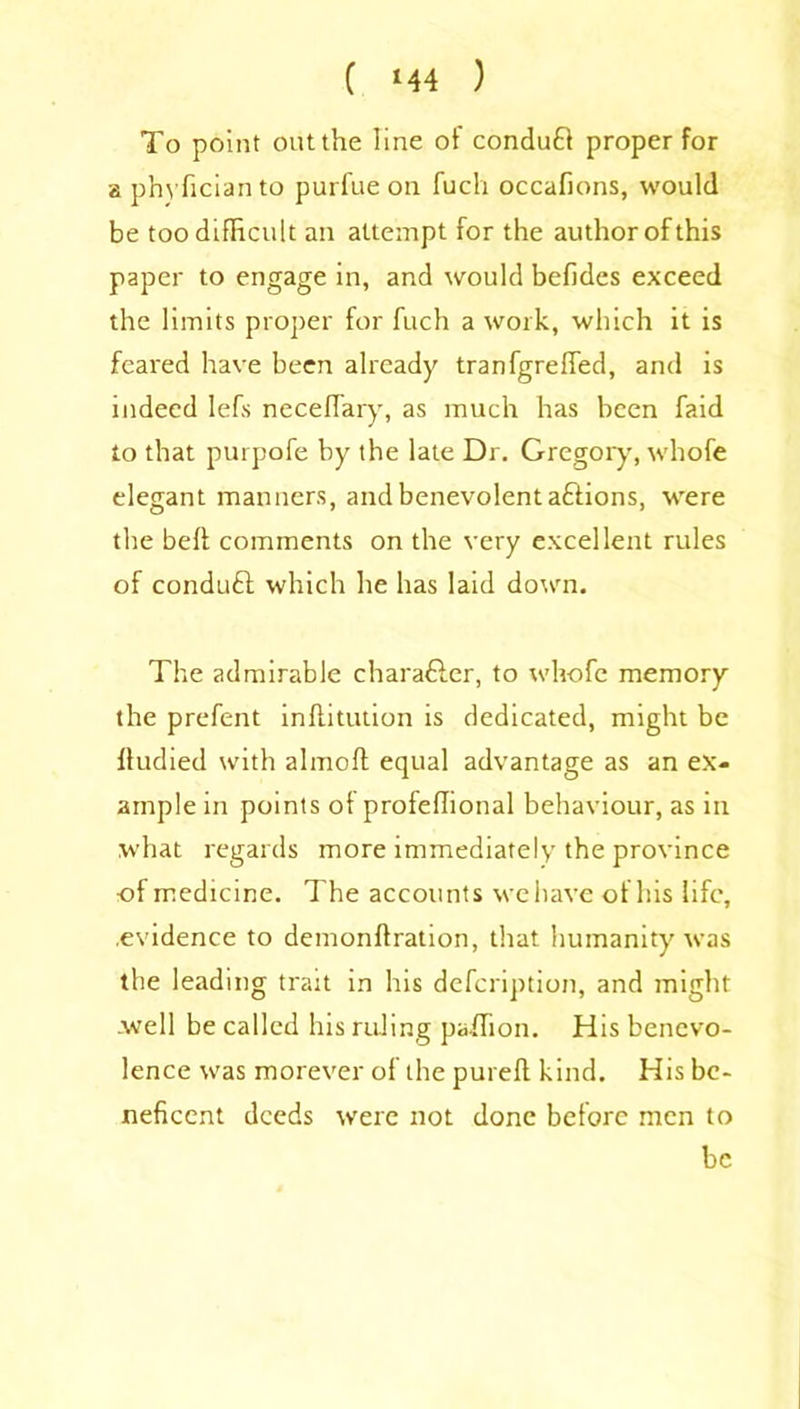 ( *44 ) To point out the line ot conduct proper for a phyficianto purfue on fuch occafions, would be too difficult an attempt for the author of this paper to engage in, and would befides exceed the limits proper for fuch a work, which it is feared have been already tranfgreffed, and is indeed lefs neceffary, as much has been faid to that purpofe by the late Dr. Gregory, whofe elegant manners, and benevolent aftions, were the beft comments on the very excellent rules of conduft which he has laid down. The admirable character, to whofe memory the prefent inftitution is dedicated, might be fludied with almoft equal advantage as an ex- ample in points ot profeffional behaviour, as in what regards more immediately the province of medicine. The accounts we have of his life, .evidence to demonftration, that humanity was the leading trait in his defeription, and might -well be called his ruling paffion. His benevo- lence was morever of the pureft kind. His be- neficent deeds were not done before men to be