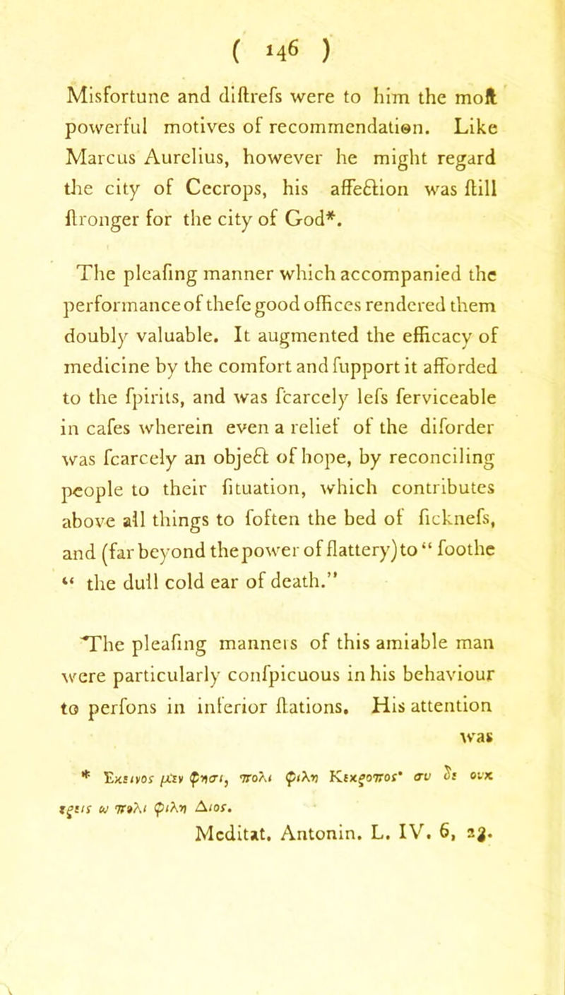 Misfortune and diftrefs were to him the moll powerful motives of recommendation. Like Marcus Aurelius, however he might regard the city of Cecrops, his affeftion was dill ftronger for the city of God*. The pleafing manner which accompanied the performance of thefe good offices rendered them doubly valuable. It augmented the efficacy of medicine by the comfort and fupport it afforded to the fpirits, and was fcarcely lefs ferviceable in cafes wherein even a relief of the diforder was fcarcely an objeft of hope, by reconciling people to their fituation, which contributes above all things to foften the bed of ficknefs, and (far beyond the power of flattery) to “ foothe “ the dull cold ear of death.” 'The pleafing manners of this amiable man were particularly conlpicuous in his behaviour to perfons in interior Rations. His attention was * Eicsoof (jCty iroXi <pi\r> KixfoiW <rv ovk tgtis u tt»A( A tot. Mcditat. Antonin. L. IV. 6, ag.