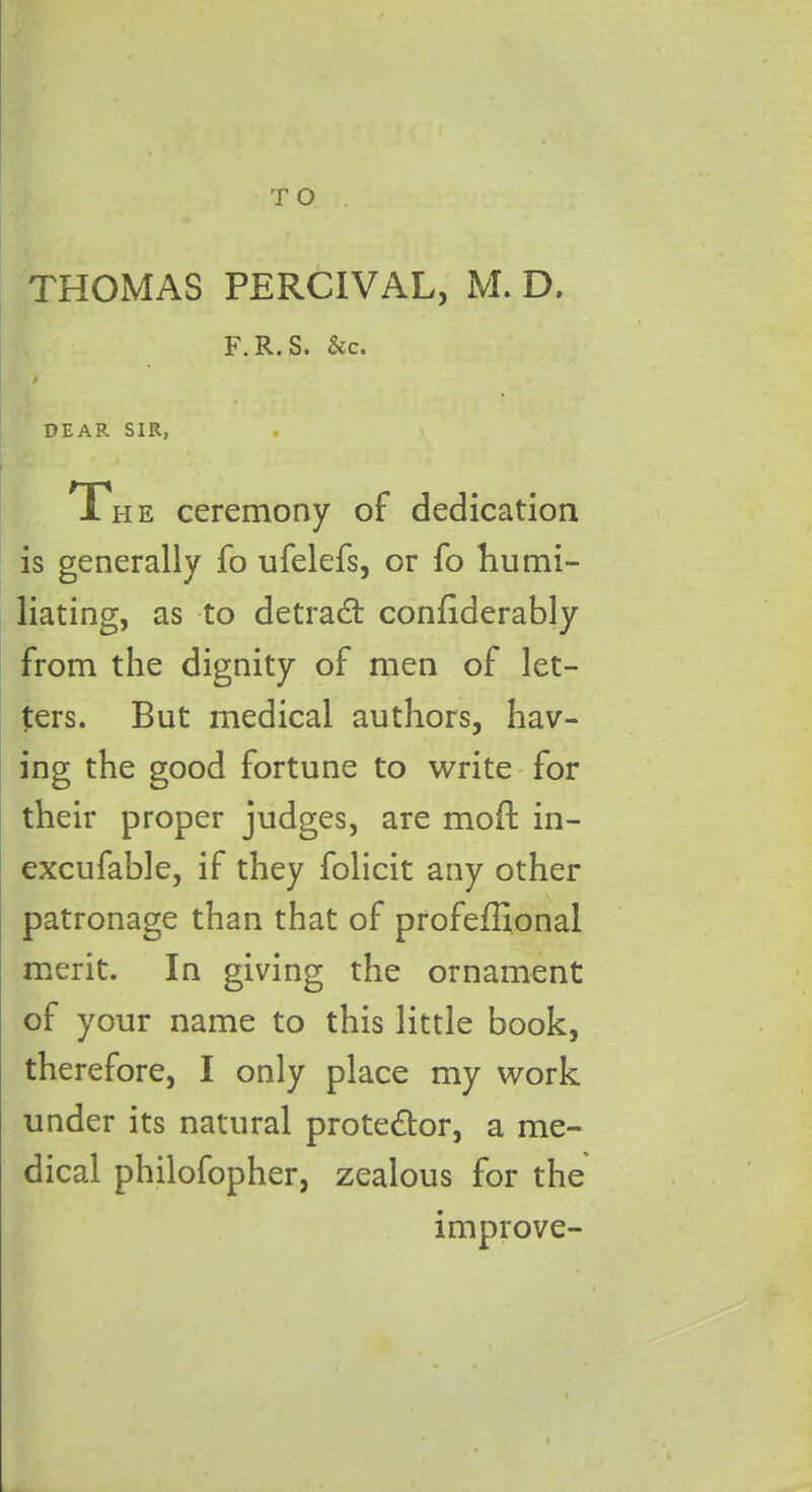 THOMAS PERCIVAL, M. D. F. R.S. &c. $ DEAR SIR, 0 i The ceremony of dedication is generally fo ufelefs, or fo humi- liating, as to detract conliderably from the dignity of men of let- ters. But medical authors, hav- ing the good fortune to write for their proper judges, are moffc in- excufable, if they folicit any other patronage than that of profeffional merit. In giving the ornament of your name to this little book, therefore, I only place my work under its natural prote&or, a me- dical philofopher, zealous for the improve-