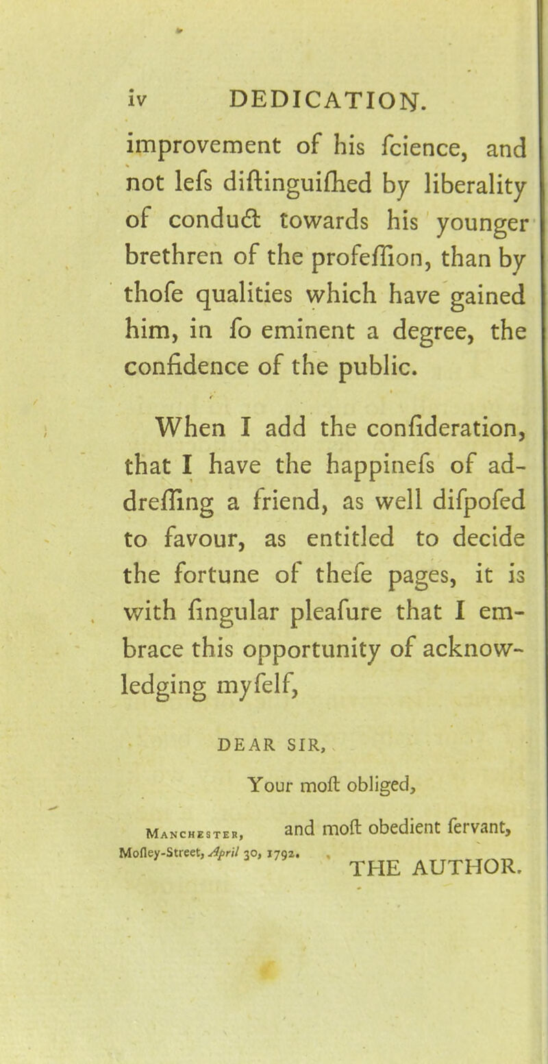 * iv DEDICATION. improvement of his fcience, and not lefs diftinguifhed by liberality of condudt towards his younger brethren of the profeffion, than by thofe qualities which have gained him, in fo eminent a degree, the confidence of the public. When I add the confideration, that I have the happinefs of ad- drefiing a friend, as well difpofed to favour, as entitled to decide the fortune of thefe pages, it is with fingular pleafure that I em- brace this opportunity of acknow- ledging myfelf, DEAR SIR, Your molt obliged. Manchester, and moft obedient fervant. Mofley-Street, April 30, 1792. THE AUTHOR.