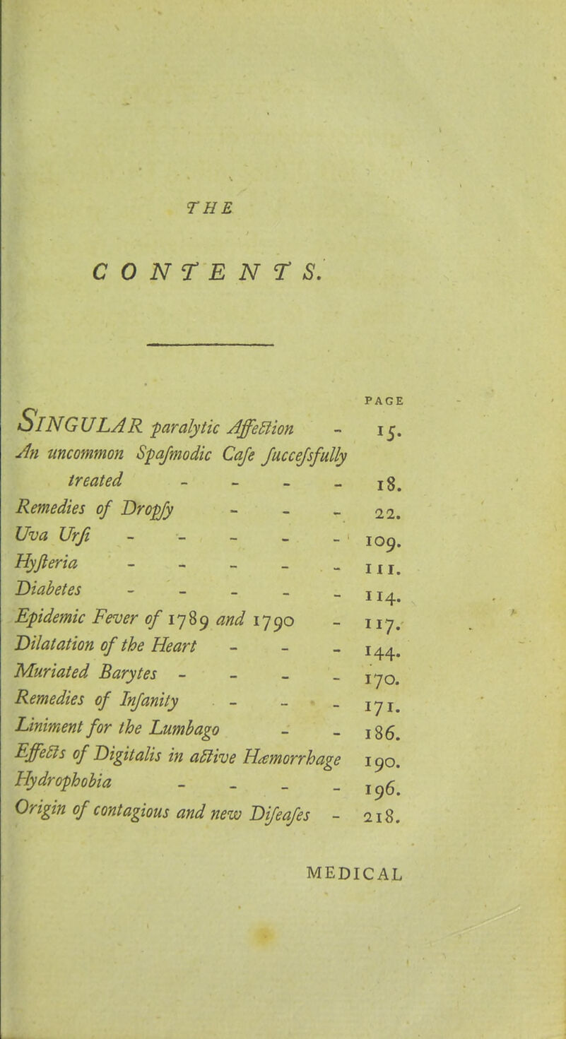 THE CONTENTS. PAGE Singular paralytic AffeElion - 15. An uncommon Spasmodic Cafe Juccefsfully treated - - - - 18. Remedies of Dropfy - - - 22. Uva Urfi - - - - 109. Hyjleria - - - _ - m. Diabetes - - _ _ -114. Epidemic Fever of 1789 and 1790 - 117. Dilatation of the Heart - - - 144. Muriated Barytes - - _ - 170. Remedies of Infanity - - _ jyj Liniment for the Lumbago - _ 186. Effebls of Digitalis in adlive Hemorrhage 190. Hydrophobia - _ _ - 196. Origin of contagious and new Difeafes - 218. MEDICAL