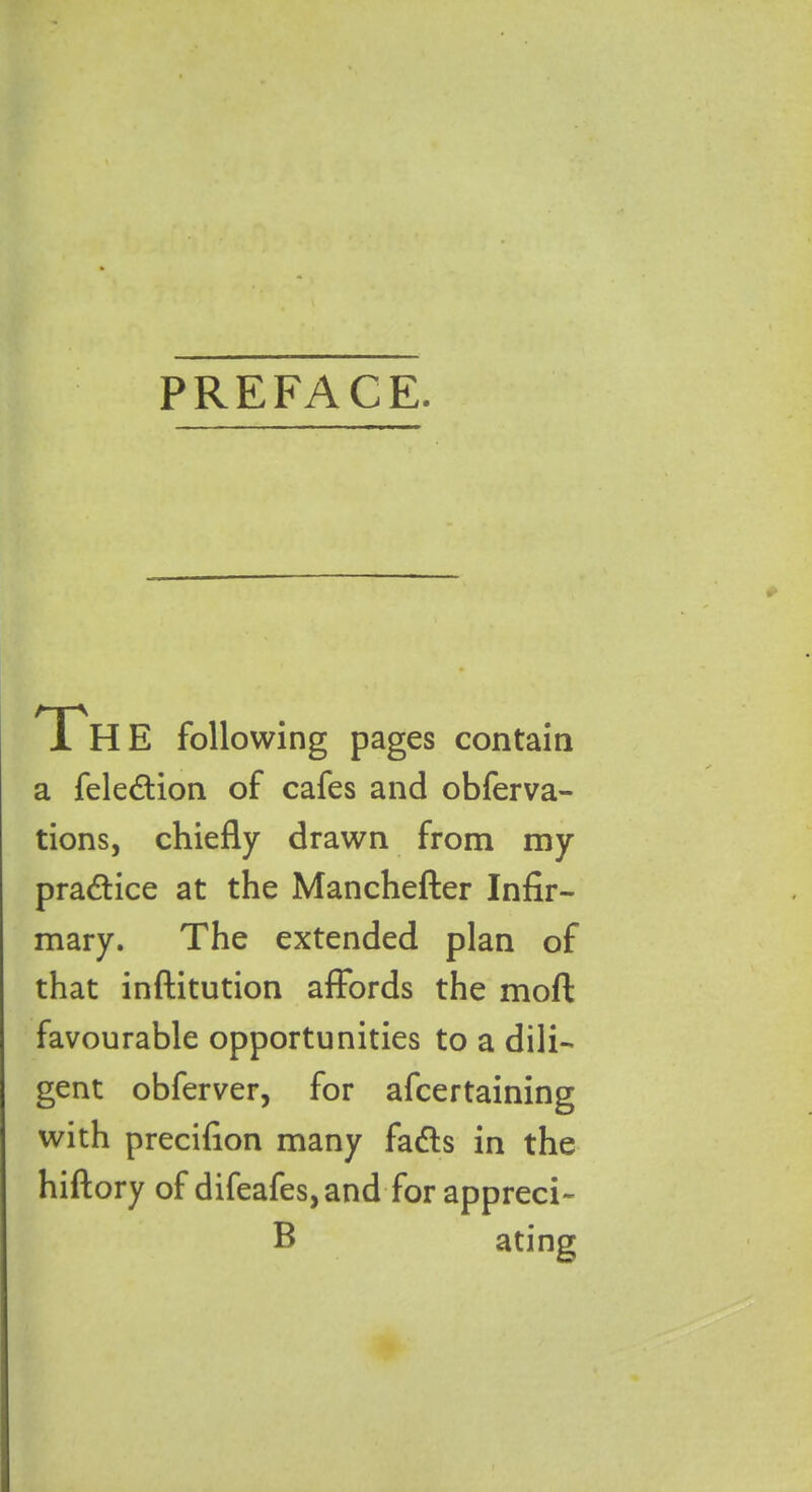 PREFACE. Th E following pages contain a fele&ion of cafes and obferva- tions, chiefly drawn from my practice at the Manchefter Infir- mary. The extended plan of that inftitution affords the moft favourable opportunities to a dili- gent obferver, for afcertaining with precifion many fatffs in the hiftory of difeafes,and for appreci- B ating